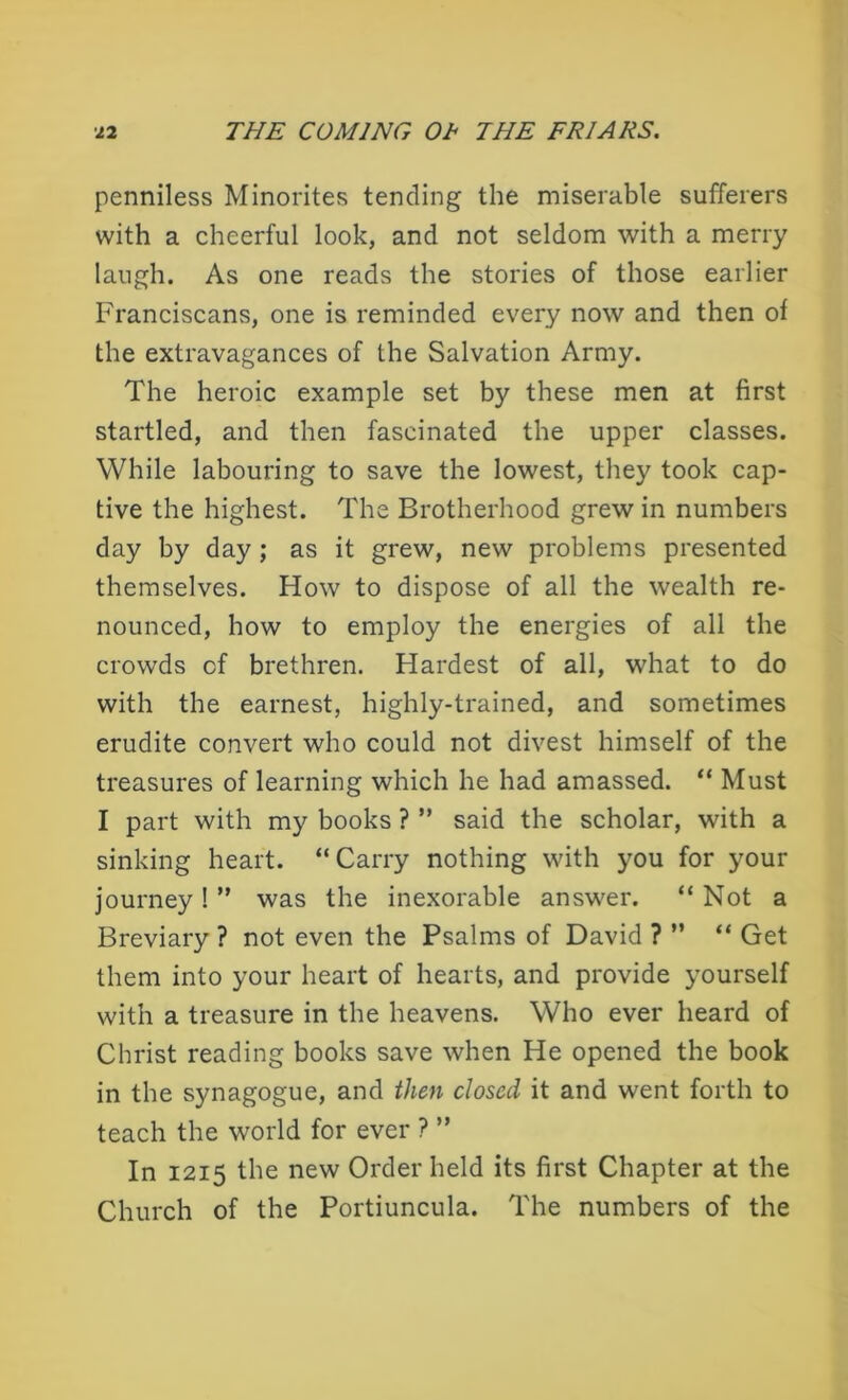 penniless Minorites tending the miserable sufferers with a cheerful look, and not seldom with a merry laugh. As one reads the stories of those earlier Franciscans, one is reminded every now and then of the extravagances of the Salvation Army. The heroic example set by these men at first startled, and then fascinated the upper classes. While labouring to save the lowest, they took cap- tive the highest. The Brotherhood grew in numbers day by day; as it grew, new problems presented themselves. How to dispose of all the wealth re- nounced, how to employ the energies of all the crowds cf brethren. Hardest of all, what to do with the earnest, highly-trained, and sometimes erudite convert who could not divest himself of the treasures of learning which he had amassed. “ Must I part with my books ? ” said the scholar, with a sinking heart. “Carry nothing with you for your journey ! ” was the inexorable answer. “ Not a Breviary ? not even the Psalms of David ? ” “ Get them into your heart of hearts, and provide yourself with a treasure in the heavens. Who ever heard of Christ reading books save when He opened the book in the synagogue, and then closed it and went forth to teach the world for ever ? ” In 1215 the new Order held its first Chapter at the Church of the Portiuncula. The numbers of the
