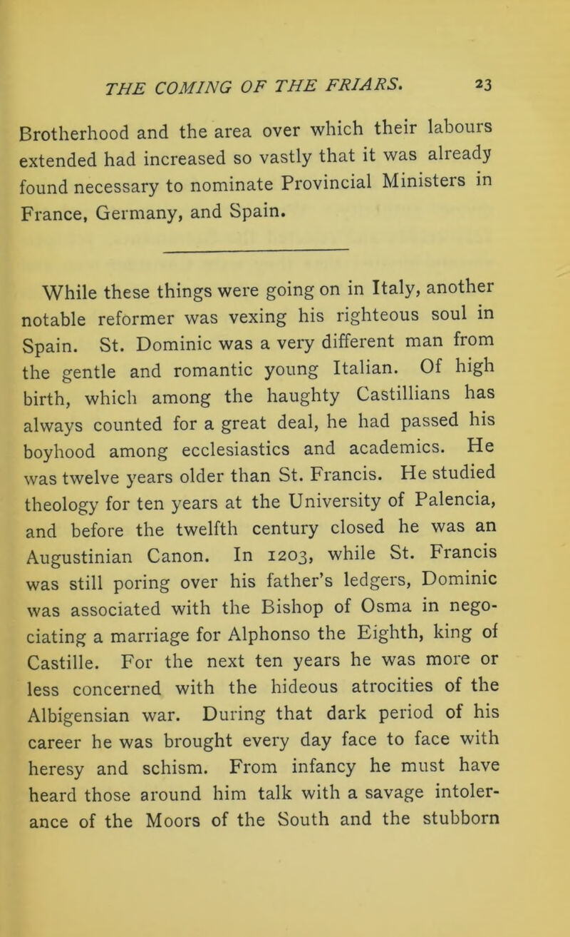 Brotherhood and the area over which their labours extended had increased so vastly that it was already found necessary to nominate Provincial Ministeis in France, Germany, and Spain. While these things were going on in Italy, another notable reformer was vexing his righteous soul in Spain. St. Dominic was a very different man from the gentle and romantic young Italian. Of high birth, which among the haughty Gastillians has always counted for a great deal, he had passed his boyhood among ecclesiastics and academics. He was twelve years older than St. Francis. He studied theology for ten years at the University of Palencia, and before the twelfth century closed he was an Augustinian Canon. In 1203, while St. Francis was still poring over his father’s ledgers, Dominic was associated with the Bishop of Osma in nego- ciating a marriage for Alphonso the Eighth, king of Castille. For the next ten years he was more or less concerned with the hideous atrocities of the Albigensian war. During that dark period of his career he was brought every day face to face with heresy and schism. From infancy he must have heard those around him talk with a savage intoler- ance of the Moors of the South and the stubborn
