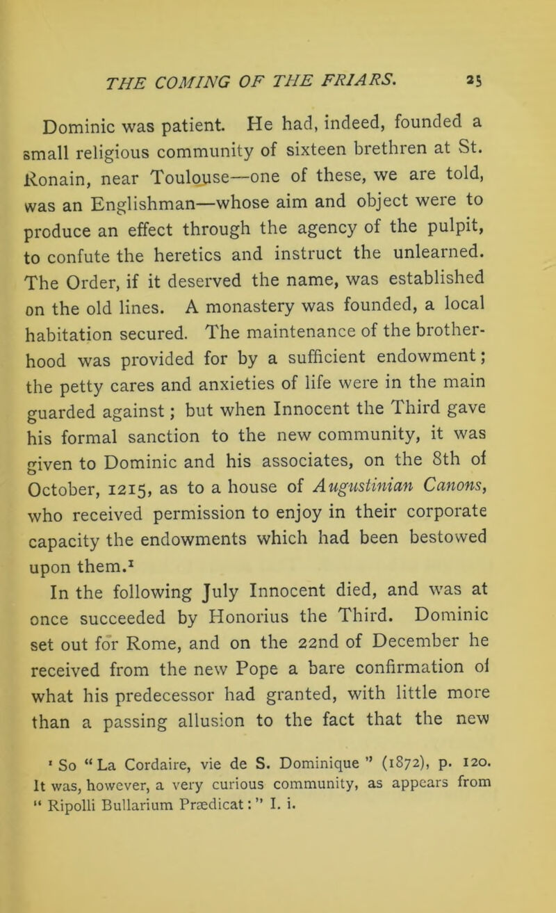 Dominic was patient He had, indeed, founded a small religious community of sixteen brethren at St. Ronain, near Toulouse—one of these, we are told, was an Englishman—whose aim and object were to produce an effect through the agency of the pulpit, to confute the heretics and instruct the unlearned. The Order, if it deserved the name, was established on the old lines. A monastery was founded, a local habitation secured. The maintenance of the brother- hood was provided for by a sufficient endowment; the petty cares and anxieties of life were in the main guarded against; but when Innocent the Third gave his formal sanction to the new community, it was iven to Dominic and his associates, on the 8th of October, 1215, as to a house of Augustinian Canons, who received permission to enjoy in their corporate capacity the endowments which had been bestowed upon them.1 In the following July Innocent died, and was at once succeeded by Honorius the Third. Dominic set out for Rome, and on the 22nd of December he received from the new Pope a bare confirmation of what his predecessor had granted, with little more than a passing allusion to the fact that the new ‘So “La Cordaire, vie de S. Dominique” (1872), p. 120. It was, however, a very curious community, as appears from “ Ripolli Bullarium Pnedicat: ” I. i.