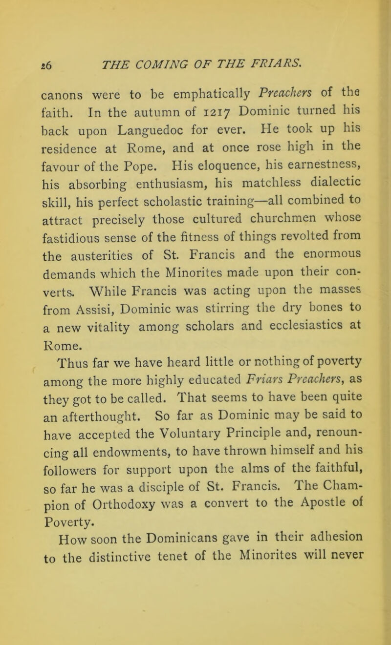 canons were to be emphatically Preachers of the faith. In the autumn of 1217 Dominic turned his back upon Languedoc for ever. He took up his residence at Rome, and at once rose high in the favour of the Pope. His eloquence, his earnestness, his absorbing enthusiasm, his matchless dialectic skill, his perfect scholastic training—all combined to attract precisely those cultured churchmen whose fastidious sense of the fitness of things revolted from the austerities of St. Francis and the enormous demands which the Minorites made upon their con- verts. While Francis was acting upon the masses from Assisi, Dominic was stirring the dry bones to a new vitality among scholars and ecclesiastics at Rome. Thus far we have heard little or nothing of poverty among the more highly educated Friars Preachers, as they got to be called. That seems to have been quite an afterthought. So far as Dominic may be said to have accepted the Voluntary Principle and, renoun- cing all endowments, to have thrown himself and his followers for support upon the alms of the faithful, so far he was a disciple of St. Francis. The Cham- pion of Orthodoxy was a convert to the Apostle of Poverty. How soon the Dominicans gave in their adhesion to the distinctive tenet of the Minorites will never