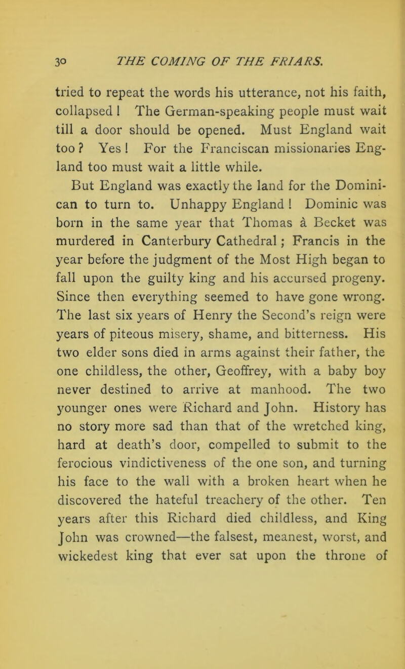 tried to repeat the words his utterance, not his faith, collapsed 1 The German-speaking people must wait till a door should be opened. Must England wait too ? Yes 1 For the Franciscan missionaries Eng- land too must wait a little while. But England was exactly the land for the Domini- can to turn to. Unhappy England ! Dominic was born in the same year that Thomas a Becket was murdered in Canterbury Cathedral ; Francis in the year before the judgment of the Most High began to fall upon the guilty king and his accursed progeny. Since then everything seemed to have gone wrong. The last six years of Henry the Second’s reign were years of piteous misery, shame, and bitterness. His two elder sons died in arms against their father, the one childless, the other, Geoffrey, with a baby boy never destined to arrive at manhood. The two younger ones were Richard and John. History has no story more sad than that of the wretched king, hard at death’s door, compelled to submit to the ferocious vindictiveness of the one son, and turning his face to the wall with a broken heart when he discovered the hateful treachery of the other. Ten years after this Richard died childless, and King John was crowned—the falsest, meanest, worst, and wickedest king that ever sat upon the throne of