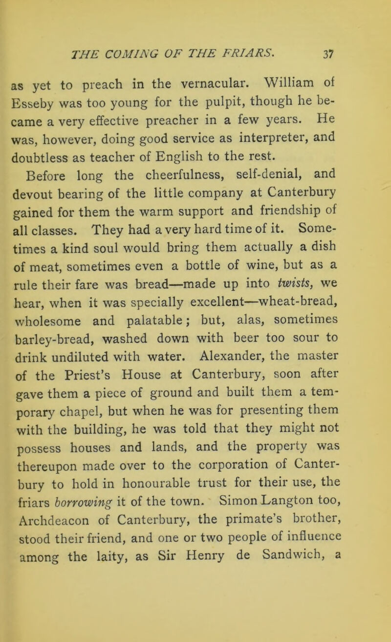 as yet to preach in the vernacular. William of Esseby was too young for the pulpit, though he be- came a very effective preacher in a few years. He was, however, doing good service as interpreter, and doubtless as teacher of English to the rest. Before long the cheerfulness, self-denial, and devout bearing of the little company at Canterbury gained for them the warm support and friendship of all classes. They had a very hard time of it. Some- times a kind soul would bring them actually a dish of meat, sometimes even a bottle of wine, but as a rule their fare was bread—made up into twists, we hear, when it was specially excellent—wheat-bread, wholesome and palatable; but, alas, sometimes barley-bread, washed down with beer too sour to drink undiluted with water. Alexander, the master of the Priest’s House at Canterbury, soon after gave them a piece of ground and built them a tem- porary chapel, but when he was for presenting them with the building, he was told that they might not possess houses and lands, and the property was thereupon made over to the corporation of Canter- bury to hold in honourable trust for their use, the friars boYvowiug it of the town. Simon Langton too, Archdeacon of Canterbury, the primate’s brother, stood their friend, and one or two people of influence among the laity, as Sir Henry de Sandwich, a