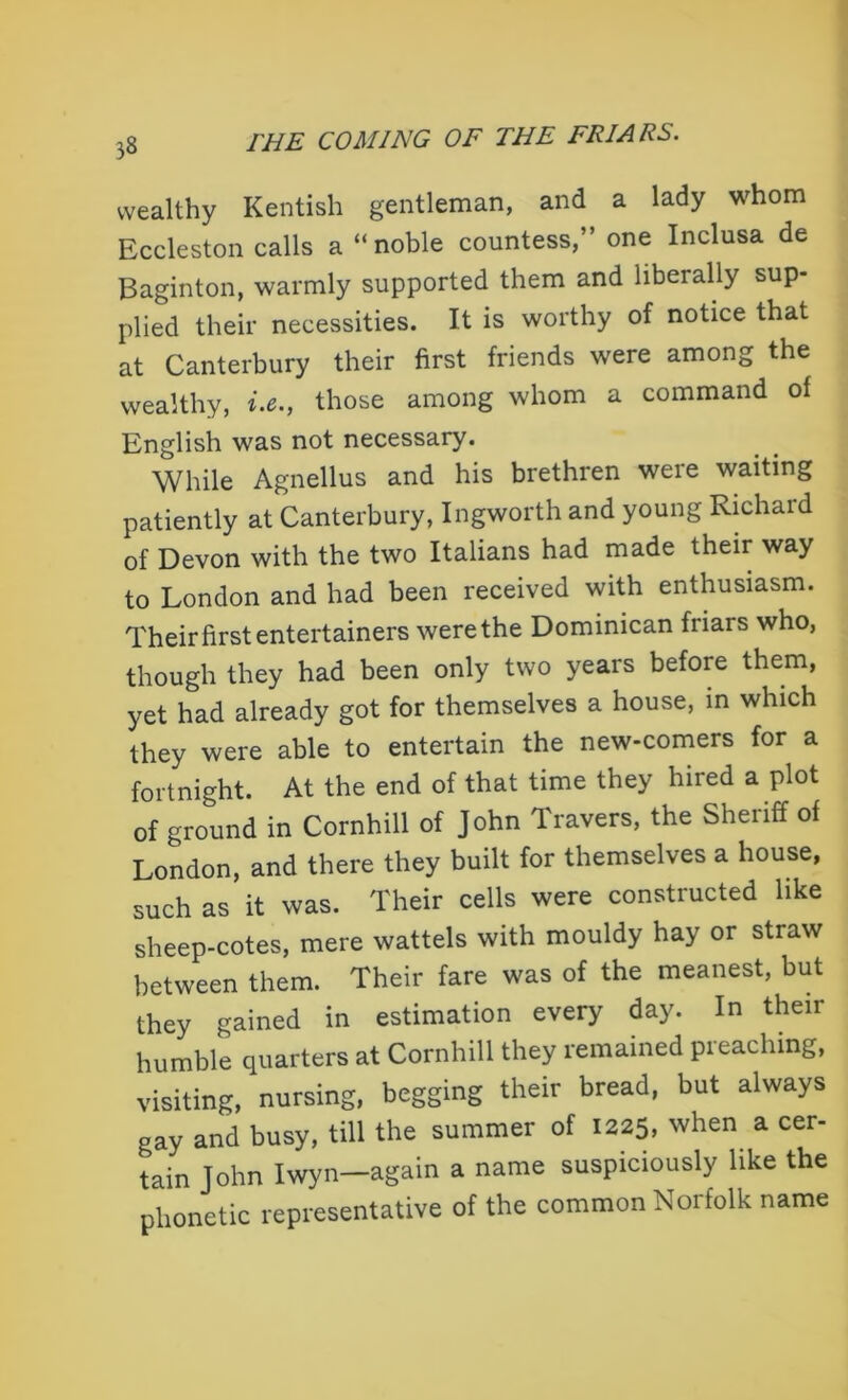 wealthy Kentish gentleman, and a lady whom Eccleston calls a “noble countess,” one Inclusa de Baginton, warmly supported them and liberally sup- plied their necessities. It is worthy of notice that at Canterbury their first friends were among the wealthy, i.e., those among whom a command of English was not necessary. While Agnellus and his brethren were waiting patiently at Canterbury, Ingworth and young Richaid of Devon with the two Italians had made their way to London and had been received with enthusiasm. Their first entertainers werethe Dominican friars who, though they had been only two years before them, yet had already got for themselves a house, in which they were able to entertain the new-comers for a fortnight. At the end of that time they hired a plot of ground in Cornhill of John Travers, the Sheriff of London, and there they built for themselves a house, such as it was. Their cells were constructed like sheep-cotes, mere wattels with mouldy hay or straw between them. Their fare was of the meanest, but they gained in estimation every day. In then- humble quarters at Cornhill they remained preaching, visiting, nursing, begging their bread, but always gay and busy, till the summer of 1225, when a cer- tain John Iwyn—again a name suspiciously like the phonetic representative of the common Norfolk name