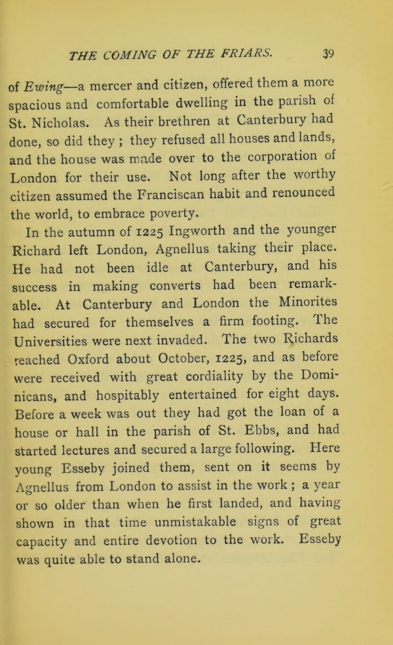 of Ewing—a mercer and citizen, offered them a more spacious and comfortable dwelling in the parish of St. Nicholas. As their brethren at Canterbury had done, so did they ; they refused all houses and lands, and the house was made over to the corporation of London for their use. Not long after the worthy citizen assumed the Franciscan habit and renounced the world, to embrace poverty. In the autumn of 1225 Ingworth and the younger Richard left London, Agnellus taking their place. He had not been idle at Canterbury, and his success in making converts had been remark- able. At Canterbury and London the Minorites had secured for themselves a firm footing. The Universities were next invaded. The two Richards reached Oxford about October, 1225, and as before were received with great cordiality by the Domi- nicans, and hospitably entertained for eight days. Before a week was out they had got the loan of a house or hall in the parish of St. Ebbs, and had started lectures and secured a large following. Here young Esseby joined them, sent on it seems by Agnellus from London to assist in the work ; a year or so older than when he first landed, and having shown in that time unmistakable signs of great capacity and entire devotion to the work. Esseby was quite able to stand alone.