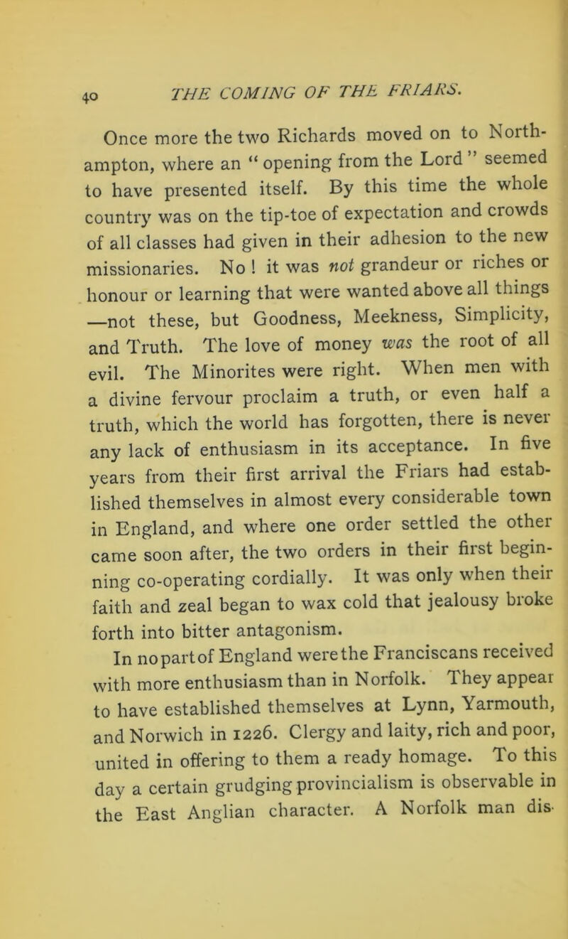 Once more the two Richards moved on to Noith- ampton, where an “ opening from the Lord seemed to have presented itself. By this time the whole country was on the tip-toe of expectation and crowds of all classes had given in their adhesion to the new missionaries. No ! it was not grandeur or riches or honour or learning that were wanted above all things —not these, but Goodness, Meekness, Simplicity, and Truth. The love of money was the root of all evil. The Minorites were right. When men with a divine fervour proclaim a truth, or even half a truth, which the world has forgotten, there is nevei any lack of enthusiasm in its acceptance. In five years from their first arrival the Friars had estab- lished themselves in almost every considerable town in England, and where one order settled the other came soon after, the two orders in their first begin- ning co-operating cordially. It was only when theii faith and zeal began to wax cold that jealousy biokc forth into bitter antagonism. In no part of England were the Franciscans leceived with more enthusiasm than in Norfolk. 1 hey appeal to have established themselves at Lynn, Yarmouth, and Norwich in 1226. Clergy and laity, rich and poor, united in offering to them a ready homage. To this day a certain grudging provincialism is observable in the East Anglian character. A Norfolk man dis-