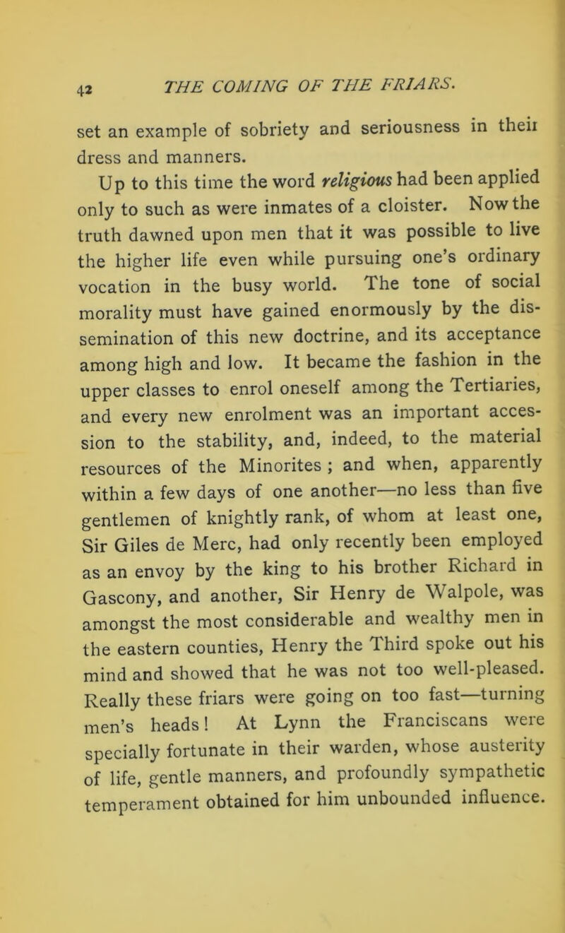 set an example of sobriety and seriousness in theii dress and manners. Up to this time the word religious had been applied only to such as were inmates of a cloister. Now the truth dawned upon men that it was possible to live the higher life even while pursuing one’s ordinary vocation in the busy world. The tone of social morality must have gained enormously by the dis- semination of this new doctrine, and its acceptance among high and low. It became the fashion in the upper classes to enrol oneself among the Tertiaiies, and every new enrolment was an important acces- sion to the stability, and, indeed, to the material resources of the Minorites j and when, apparently within a few days of one another—no less than five gentlemen of knightly rank, of whom at least one, Sir Giles de Merc, had only recently been employed as an envoy by the king to his brother Richard in Gascony, and another, Sir Henry de Walpole, was amongst the most considerable and wealthy men in the eastern counties, Henry the Third spoke out his mind and showed that he was not too well-pleased. Really these friars were going on too fast—turning men’s heads! At Lynn the Franciscans were specially fortunate in their warden, whose austerity of life, gentle manners, and profoundly sympathetic temperament obtained for him unbounded influence.