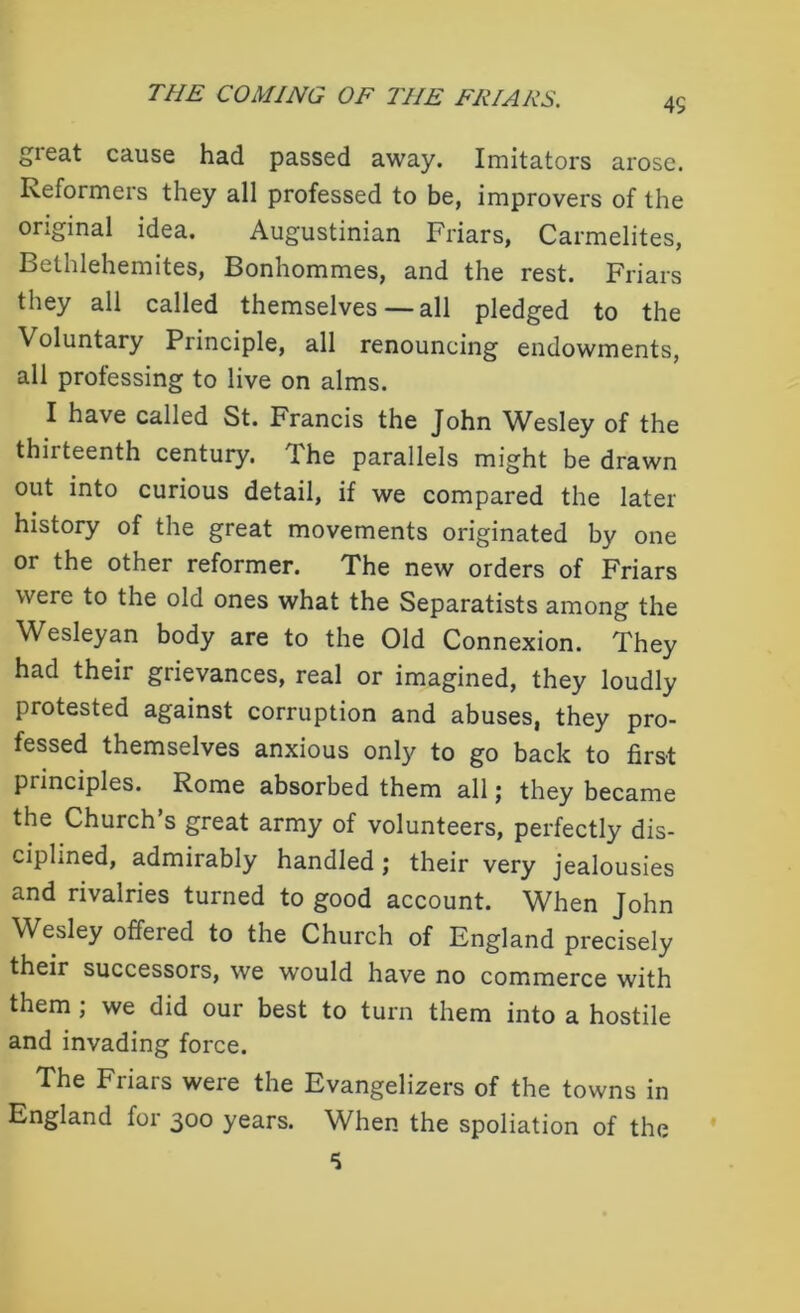 great cause had passed away. Imitators arose. Reformers they all professed to be, improvers of the original idea. Augustinian Friars, Carmelites, Bethlehemites, Bonhommes, and the rest. Friars they all called themselves — all pledged to the Voluntary Principle, all renouncing endowments, all professing to live on alms. I have called St. Francis the John Wesley of the thirteenth century. The parallels might be drawn out into curious detail, if we compared the later history of the great movements originated by one or the other reformer. The new orders of Friars were to the old ones what the Separatists among the Wesleyan body are to the Old Connexion. They had their grievances, real or imagined, they loudly protested against corruption and abuses, they pro- fessed themselves anxious only to go back to first principles. Rome absorbed them all; they became the Church’s great army of volunteers, perfectly dis- ciplined, admirably handled; their very jealousies and rivalries turned to good account. When John Wesley offered to the Church of England precisely their successors, we would have no commerce with them ; we did our best to turn them into a hostile and invading force. The Friars were the Evangelizers of the towns in England for 300 years. When the spoliation of the
