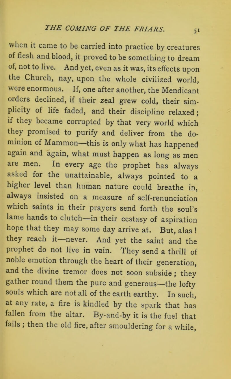 when it came to be carried into practice by creatures of flesh and blood, it proved to be something to dream of, not to live. And yet, even as it was, its effects upon the Church, nay, upon the whole civilized world, were enormous. If, one after another, the Mendicant orders declined, if their zeal grew cold, their sim- plicity of life faded, and their discipline relaxed; if they became corrupted by that very world which they promised to purify and deliver from the do- minion of Mammon—this is only what has happened again and again, what must happen as long as men are men. In every age the prophet has always asked for the unattainable, always pointed to a higher level than human nature could breathe in, always insisted on a measure of self-renunciation which saints in their prayers send forth the soul’s lame hands to clutch—in their ecstasy of aspiration hope that they may some day arrive at. But, alas ! they reach it—never. And yet the saint and the prophet do not live in vain. They send a thrill of noble emotion through the heart of their generation, and the divine tremor does not soon subside; they gather round them the pure and generous—the lofty souls which are not all of the earth earthy. In such, at any rate, a fire is kindled by the spark that has fallen from the altar. By-and-by it is the fuel that fails ; then the old fire, after smouldering for a while,