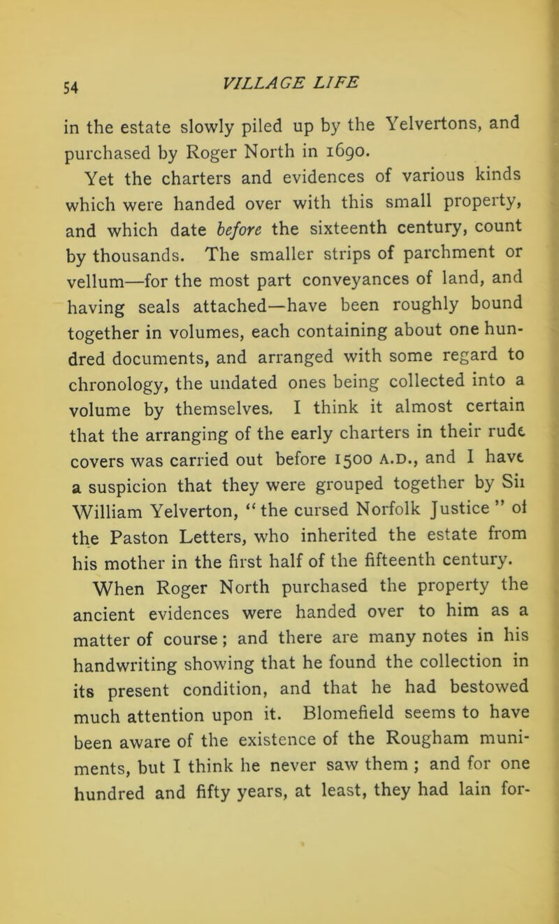 in the estate slowly piled up by the Yelvertons, and purchased by Roger North in 1690. Yet the charters and evidences of various kinds which were handed over with this small property, and which date before the sixteenth century, count by thousands. The smaller strips of parchment or vellum—for the most part conveyances of land, and having seals attached—have been roughly bound together in volumes, each containing about one hun- dred documents, and arranged with some regard to chronology, the undated ones being collected into a volume by themselves. I think it almost certain that the arranging of the early charters in their rude covers was carried out before 1500 A.D., and I have a suspicion that they were grouped together by Sii William Yelverton, “the cursed Norfolk Justice ” ol the Paston Letters, who inherited the estate from his mother in the first half of the fifteenth century. When Roger North purchased the property the ancient evidences were handed over to him as a matter of course; and there are many notes in his handwriting showing that he found the collection in its present condition, and that he had bestowed much attention upon it. Blomefield seems to have been aware of the existence of the Rougham muni- ments, but I think he never saw them ; and for one hundred and fifty years, at least, they had lain for-