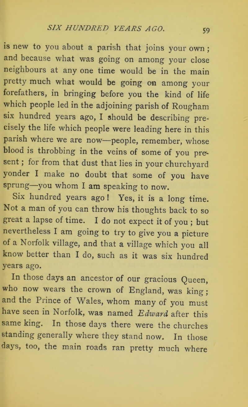 is new to you about a parish that joins your own ; and because what was going on among your close neighbours at any one time would be in the main pretty much what would be going on among your forefathers, in bringing before you the kind of life which people led in the adjoining parish of Rougham six hundred years ago, I should be describing pre- cisely the life which people were leading here in this parish where we are now—people, remember, whose blood is throbbing in the veins of some of you pre- sent ; for from that dust that lies in your churchyard yonder I make no doubt that some of you have sprung—you whom I am speaking to now. Six hundred years ago ! Yes, it is a long time. Not a man of you can throw his thoughts back to so great a lapse of time. I do not expect it of you ; but nevertheless I am going to try to give you a picture of a Norfolk village, and that a village which you all know better than I do, such as it was six hundred years ago. In those days an ancestor of our gracious Queen, who now wears the crown of England, was king ; and the Prince of Wales, whom many of you must have seen in Norfolk, was named Edward after this same king. In those days there were the churches standing generally where they stand now. In those da^ s, too, the main roads ran pretty much where