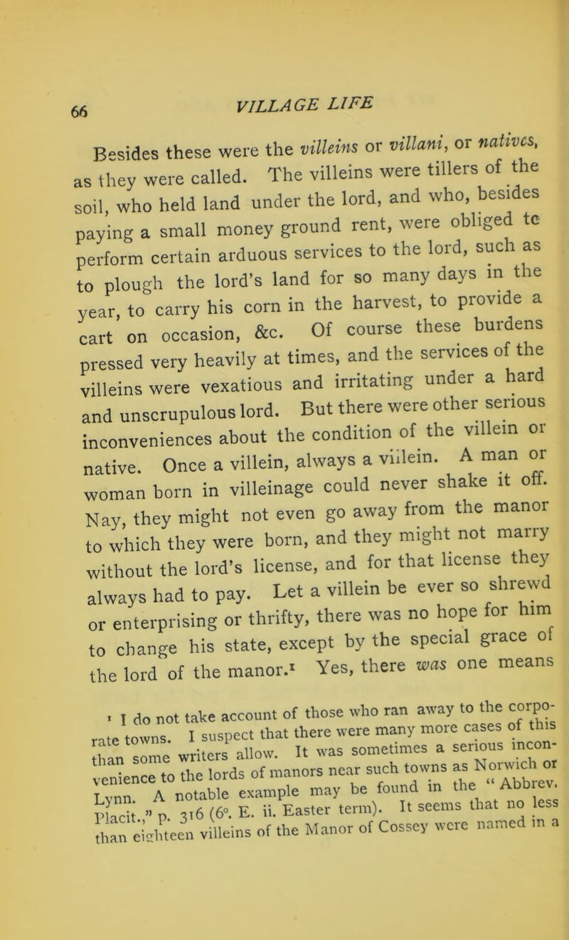 Besides these were the villeins or villmi, or natives, as they were called. The villeins were tillers of the soil, who held land under the lord, and who, besides paying a small money ground rent, were obliged te perform certain arduous services to the lord, such as to plough the lord's land for so many days in the year, to carry his corn in the harvest, to provide a cart on occasion, &c. Of course these burdens pressed very heavily at times, and the services of the villeins were vexatious and irritating under a ar and unscrupulous lord. But there were other serious inconveniences about the condition of the villein 01 native. Once a villein, always a villein. A man or woman born in villeinage could never shake it oft. Nay, they might not even go away from the manor to which they were born, and they might not marry without the lord’s license, and for that license t ey always had to pay. Let a villein be ever so shrewd or enterprising or thrifty, there was no hope for him to change his state, except by the special grace o the lord of the manor.- Yes, there was one means . I do not take account of those who ran away to the corpo- rate towns. I suspect that there were many more cases of this than some writers allow. It was sometimes a serious incon- venience to the lords of manors near such towns as N°™c Tvnn A notable example may be found in the Abb Placit ” p. 316 (6°. E. ii. Easter term). It seems that no Jess dian eicliteen villeins of the Manor of Cossey were named m a