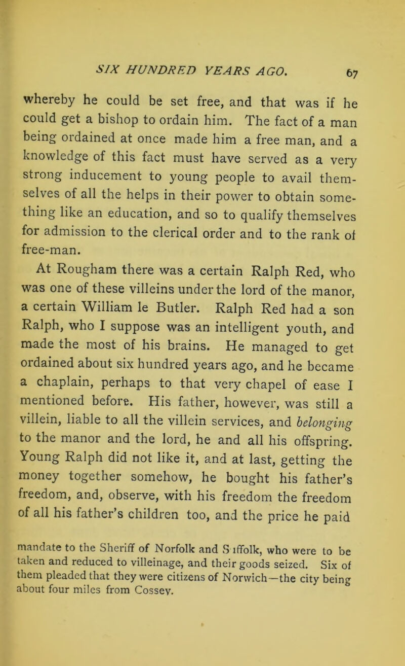 whereby he could be set free, and that was if he could get a bishop to ordain him. The fact of a man being ordained at once made him a free man, and a knowledge of this fact must have served as a very strong inducement to young people to avail them- selves of all the helps in their power to obtain some- thing like an education, and so to qualify themselves for admission to the clerical order and to the rank of free-man. At Rougham there was a certain Ralph Red, who was one of these villeins under the lord of the manor, a certain William le Butler. Ralph Red had a son Ralph, who I suppose was an intelligent youth, and made the most of his brains. He managed to get ordained about six hundred years ago, and he became a chaplain, perhaps to that very chapel of ease I mentioned before. His father, however, was still a villein, liable to all the villein services, and belonging to the manor and the lord, he and all his offspring. Young Ralph did not like it, and at last, getting the money together somehow, he bought his father’s freedom, and, observe, with his freedom the freedom of all his father’s children too, and the price he paid mandate to the Sheriff of Norfolk and S iffolk, who were to be taken and reduced to villeinage, and their goods seized. Six of them pleaded that they were citizens of Norwich—the city being about four miles from Cossev.