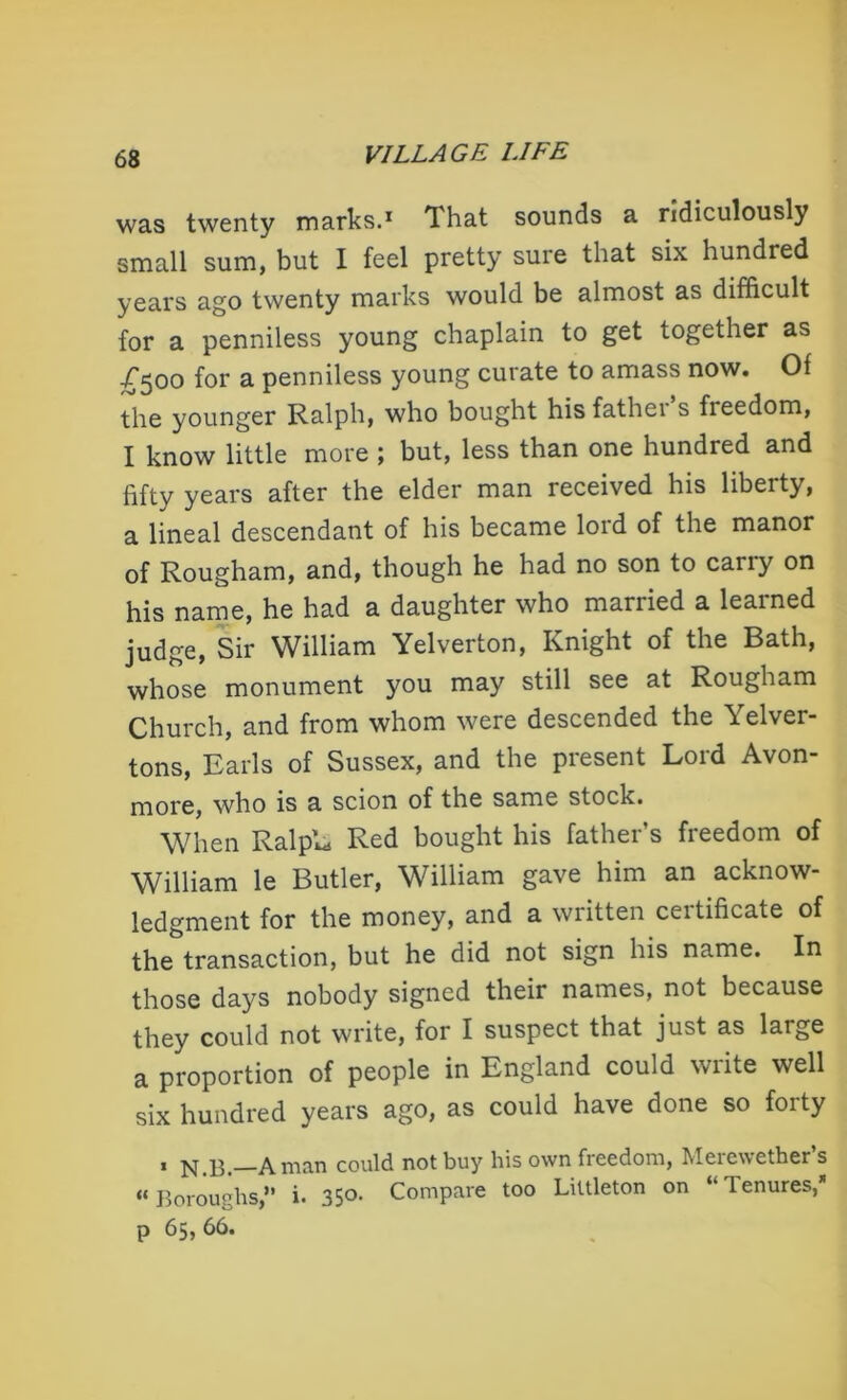 was twenty marks.1 That sounds a ridiculously small sum, but I feel pretty sure that six hundred years ago twenty marks would be almost as difficult for a penniless young chaplain to get together as £500 for a penniless young curate to amass now. Of the younger Ralph, who bought his fathei s freedom, I know little more ; but, less than one hundred and fifty years after the elder man received his liberty, a lineal descendant of his became loid of the manor of Rougham, and, though he had no son to cariy on his name, he had a daughter who married a learned judge, Sir William Yelverton, Knight of the Bath, whose monument you may still see at Rougham Church, and from whom were descended the Yelver- tons, Earls of Sussex, and the present Lord Avon- more, who is a scion of the same stock. When RalpL Red bought his father’s freedom of William le Butler, William gave him an acknow- ledgment for the money, and a written certificate of the transaction, but he did not sign his name. In those days nobody signed their names, not because they could not write, for I suspect that just as large a proportion of people in England could write well six hundred years ago, as could have done so forty 1 a man could not buy his own freedom, Meiewether s “Boroughs,” i. 35®. Compare too Littleton on “Tenures,* p 65,66.