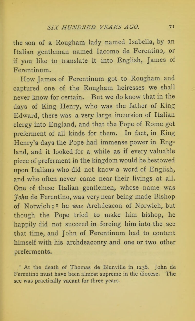 the son of a Rougham lady named Isabella, by an Italian gentleman named Iacomo de Ferentino, or if you like to translate it into English, James of Ferentinum. How James of Ferentinum got to Rougham and captured one of the Rougham heiresses we shall never know for certain. But we do know that in the days of King Henry, who was the father of King Edward, there was a very large incursion of Italian clergy into England, and that the Pope of Rome got preferment of all kinds for them. In fact, in King Henry’s days the Pope had immense power in Eng- land, and it looked for a while as if every valuable piece of preferment in the kingdom would be bestowed upon Italians who did not know a word of English, and who often never came near their livings at all. One of these Italian gentlemen, whose name was John de Ferentino, was very near being made Bishop of Norwich;1 he was Archdeacon of Norwich, but though the Pope tried to make him bishop, he happily did not succeed in forcing him into the see that time, and John of Ferentinum had to content himself with his archdeaconry and one or two other preferments. 1 At the death of Thomas de Blunville in 1236. John de Ferentino must have been almost supreme in the diocese. The see was practically vacant for three years.