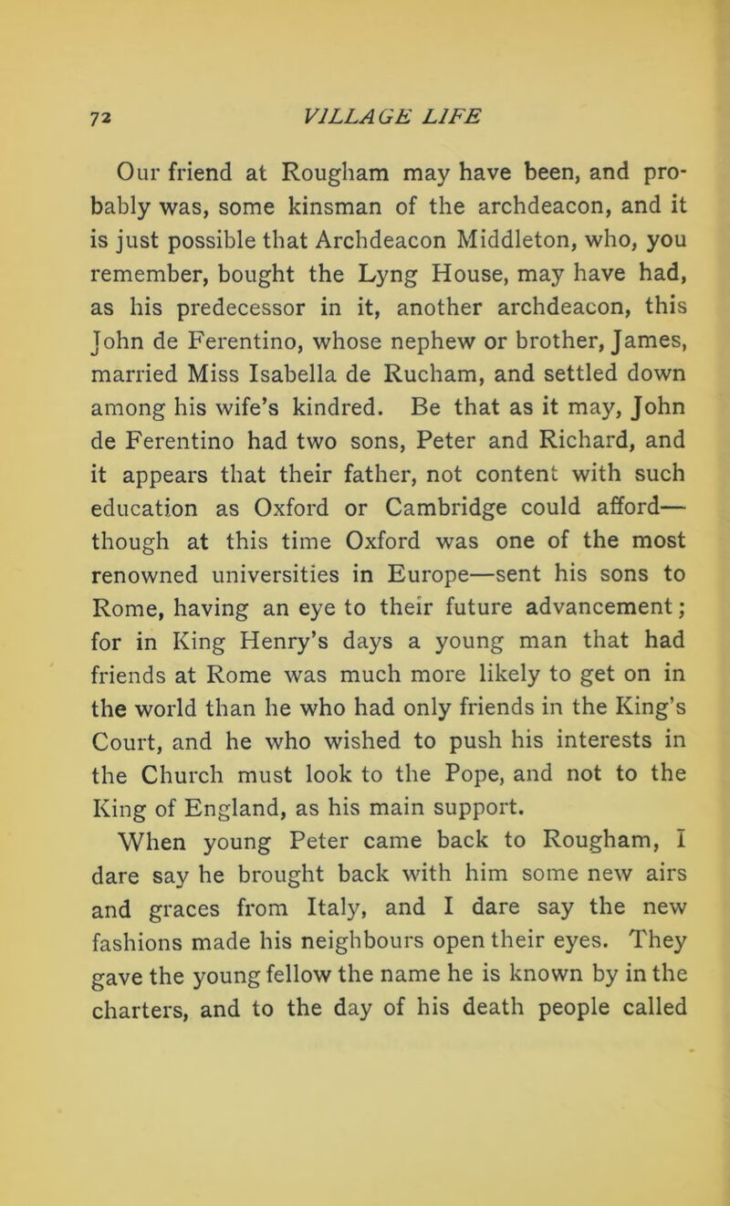 Our friend at Rougham may have been, and pro- bably was, some kinsman of the archdeacon, and it is just possible that Archdeacon Middleton, who, you remember, bought the Lyng House, may have had, as his predecessor in it, another archdeacon, this John de Ferentino, whose nephew or brother, James, married Miss Isabella de Rucham, and settled down among his wife’s kindred. Be that as it may, John de Ferentino had two sons, Peter and Richard, and it appears that their father, not content with such education as Oxford or Cambridge could afford— though at this time Oxford was one of the most renowned universities in Europe—sent his sons to Rome, having an eye to their future advancement; for in King Henry’s days a young man that had friends at Rome was much more likely to get on in the world than he who had only friends in the King’s Court, and he who wished to push his interests in the Church must look to the Pope, and not to the King of England, as his main support. When young Peter came back to Rougham, I dare say he brought back with him some new airs and graces from Italy, and I dare say the new fashions made his neighbours open their eyes. They gave the young fellow the name he is known by in the charters, and to the day of his death people called
