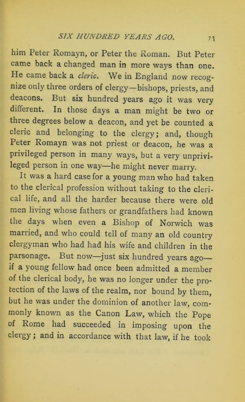 him Peter Romayn, or Peter the Roman. But Peter came back a changed man in more ways than one. Pie came back a cleric. We in England now recog- nize only three orders of clergy—bishops, priests, and deacons. But six hundred years ago it was very different. In those days a man might be two or three degrees below a deacon, and yet be counted a cleric and belonging to the clergy; and, though Peter Romayn was not priest or deacon, he was a privileged person in many ways, but a very unprivi- leged person in one way—he might never marry. It was a hard case for a young man who had taken to the clerical profession without taking to the cleri- cal life, and all the harder because there were old men living whose fathers or grandfathers had known the days when even a Bishop of Norwich was married, and who could tell of many an old country clergyman who had had his wife and children in the parsonage. But now—-just six hundred years ago— if a young fellow had once been admitted a member of the clerical body, he was no longer under the pro- tection of the laws of the realm, nor bound by them, but he was under the dominion of another law, com- monly known as the Canon Law, which the Pope of Rome had succeeded in imposing upon the clergy ; and in accordance with that law, if he took