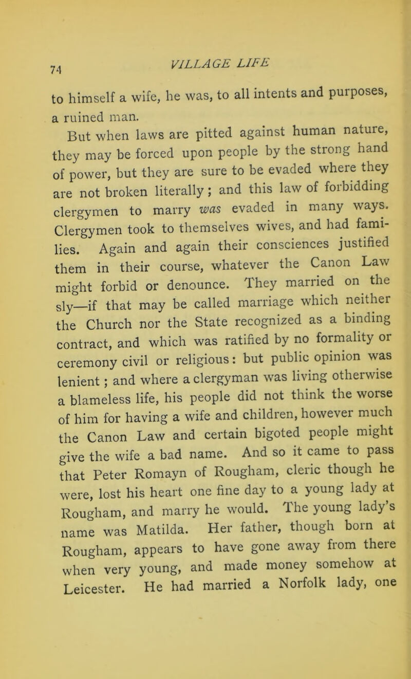 74 to himself a wife, he was, to all intents and purposes, a ruined man. But when laws are pitted against human nature, they may be forced upon people by the strong hand of power, but they are sure to be evaded where they are not broken literally; and this law of forbidding clergymen to marry was evaded in many ways. Clergymen took to themselves wives, and had fami- lies. Again and again their consciences justified them in their course, whatever the Canon Law might forbid or denounce. They married on the sly if that may be called marriage which neither the Church nor the State recognized as a binding contract, and which was ratified by no formality or ceremony civil or religious: but public opinion was lenient; and where a clergyman was living otherwise a blameless life, his people did not think the worse of him for having a wife and children, however much the Canon Law and certain bigoted people might give the wife a bad name. And so it came to pass that Peter Romayn of Rougham, cleric though he were, lost his heart one fine day to a young lady at Rougham, and marry he would. The young lady’s name was Matilda. Her father, though born at Rougham, appears to have gone away from there when very young, and made money somehow at Leicester. He had married a Norfolk lady, one