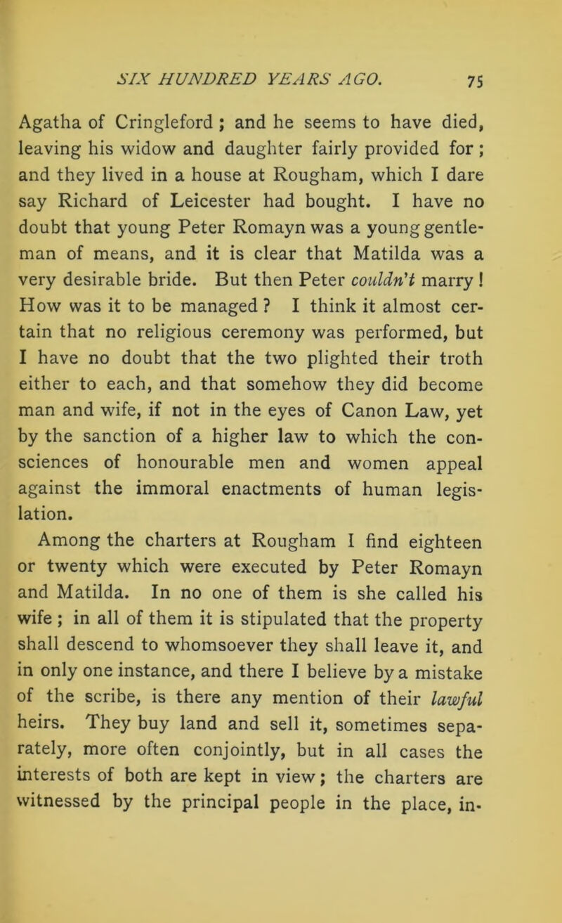 Agatha of Cringleford ; and he seems to have died, leaving his widow and daughter fairly provided for ; and they lived in a house at Rougham, which I dare say Richard of Leicester had bought. I have no doubt that young Peter Romayn was a young gentle- man of means, and it is clear that Matilda was a very desirable bride. But then Peter couldn't marry ! How was it to be managed ? I think it almost cer- tain that no religious ceremony was performed, but I have no doubt that the two plighted their troth either to each, and that somehow they did become man and wife, if not in the eyes of Canon Law, yet by the sanction of a higher law to which the con- sciences of honourable men and women appeal against the immoral enactments of human legis- lation. Among the charters at Rougham I find eighteen or twenty which were executed by Peter Romayn and Matilda. In no one of them is she called his wife ; in all of them it is stipulated that the property shall descend to whomsoever they shall leave it, and in only one instance, and there I believe by a mistake of the scribe, is there any mention of their lawful heirs. They buy land and sell it, sometimes sepa- rately, more often conjointly, but in all cases the interests of both are kept in view; the charters are witnessed by the principal people in the place, in-
