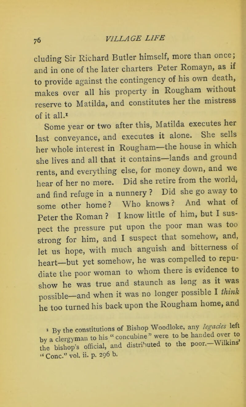 eluding Sir Richard Butler himself, more than once; and in one of the later charters Peter Romayn, as if to provide against the contingency of his own death, makes over all his property in Rougham without reserve to Matilda, and constitutes her the mistress of it all.1 Some year or two after this, Matilda executes hei last conveyance, and executes it alone. She sells her whole interest in Rougham the house in which she lives and all that it contains—lands and ground rents, and everything else, for money down, and we hear of her no more. Did she retire from the woild, and find refuge in a nunnery ? Did she go away to some other home? Who knows? And what of Peter the Roman ? I know little of him, but I sus- pect the pressure put upon the poor man was too strong for him, and I suspect that somehow, and, let us hope, with much anguish and bitterness of heart—but yet somehow, he was compelled to repu- diate the poor woman to whom there is evidence to show he was true and staunch as long as it was possible—and when it was no longer possible I think he too turned his back upon the Rougham home, and x By the constitutions of Bishop Woodloke, any legacies left hv a clergyman to his “ concubine” were to be handed over to official, and distributed to the poor.-Wilkms’ “ Cone.” vol. ii. p. 296 b.