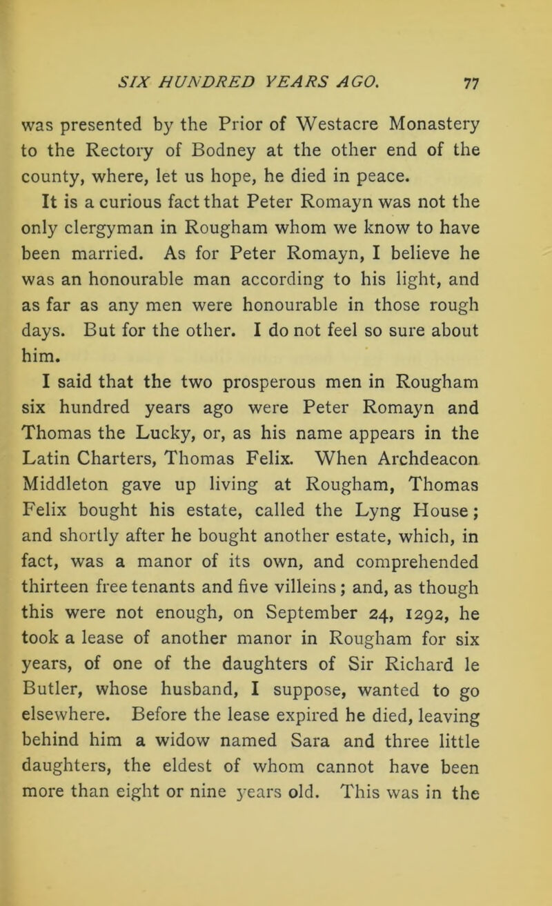 was presented by the Prior of Westacre Monastery to the Rectory of Bodney at the other end of the county, where, let us hope, he died in peace. It is a curious fact that Peter Romayn was not the only clergyman in Rougham whom we know to have been married. As for Peter Romayn, I believe he was an honourable man according to his light, and as far as any men were honourable in those rough days. But for the other. I do not feel so sure about him. I said that the two prosperous men in Rougham six hundred years ago were Peter Romayn and Thomas the Lucky, or, as his name appears in the Latin Charters, Thomas Felix. When Archdeacon Middleton gave up living at Rougham, Thomas Felix bought his estate, called the Lyng House; and shortly after he bought another estate, which, in fact, was a manor of its own, and comprehended thirteen free tenants and five villeins; and, as though this were not enough, on September 24, 1292, he took a lease of another manor in Rougham for six years, of one of the daughters of Sir Richard le Butler, whose husband, I suppose, wanted to go elsewhere. Before the lease expired he died, leaving behind him a widow named Sara and three little daughters, the eldest of whom cannot have been more than eight or nine years old. This was in the