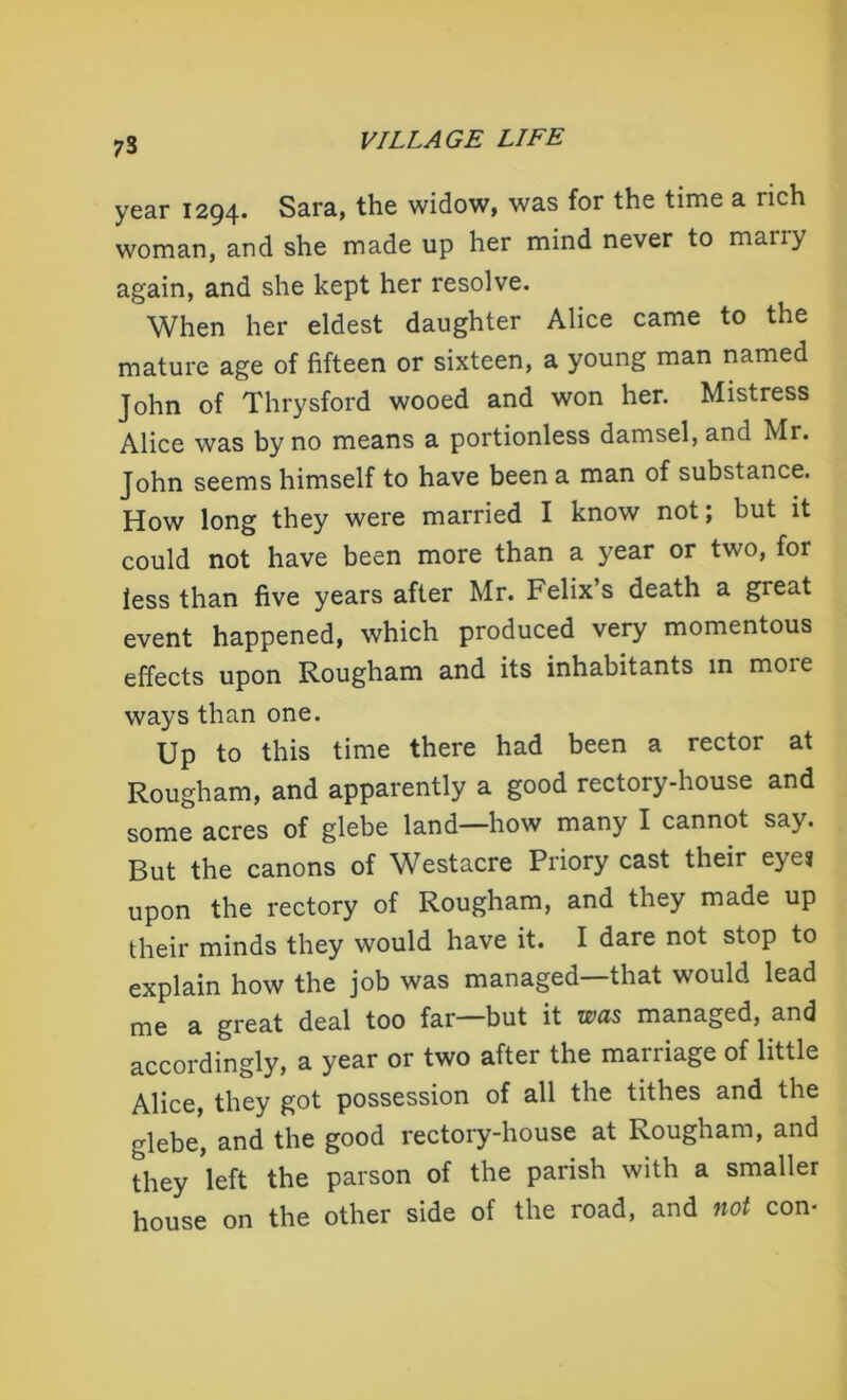 73 year 1294. Sara, the widow, was for the time a rich woman, and she made up her mind never to many again, and she kept her resolve. When her eldest daughter Alice came to the mature age of fifteen or sixteen, a young man named John of Thrysford wooed and won her. Mistress Alice was by no means a portionless damsel, and Mr. John seems himself to have been a man of substance. How long they were married I know not; but it could not have been more than a year or two, for less than five years after Mr. Felix’s death a great event happened, which produced very momentous effects upon Rougham and its inhabitants in more ways than one. Up to this time there had been a rector at Rougham, and apparently a good rectory-house and some acres of glebe land—how many I cannot say. But the canons of Westacre Priory cast their eye? upon the rectory of Rougham, and they made up their minds they would have it. I dare not stop to explain how the job was managed that would lead me a great deal too far—but it was managed, and accordingly, a year or two after the marriage of little Alice, they got possession of all the tithes and the glebe, and the good rectory-house at Rougham, and they 'left the parson of the parish with a smaller house on the other side of the road, and not con-