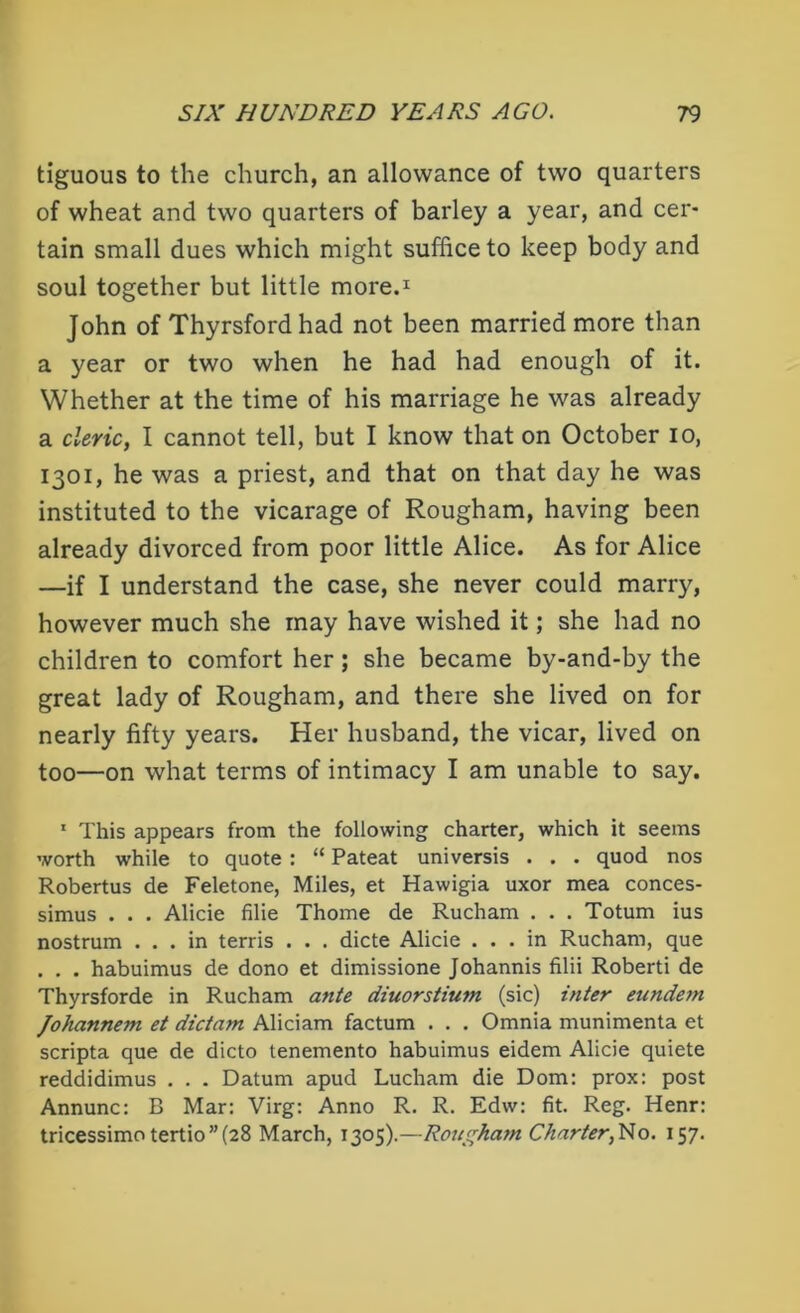 tiguous to the church, an allowance of two quarters of wheat and two quarters of barley a year, and cer- tain small dues which might suffice to keep body and soul together but little more.1 John of Thyrsford had not been married more than a year or two when he had had enough of it. Whether at the time of his marriage he was already a cleric, I cannot tell, but I know that on October io, 1301, he was a priest, and that on that day he was instituted to the vicarage of Rougham, having been already divorced from poor little Alice. As for Alice —if I understand the case, she never could marry, however much she may have wished it; she had no children to comfort her; she became by-and-by the great lady of Rougham, and there she lived on for nearly fifty years. Her husband, the vicar, lived on too—on what terms of intimacy I am unable to say. 1 This appears from the following charter, which it seems worth while to quote : “ Pateat universis . . . quod nos Robertus de Feletone, Miles, et Hawigia uxor mea conces- simus . . . Alicie filie Thome de Rucham . . . Totum ius nostrum ... in terris . . . dicte Alicie ... in Rucham, que . . . habuimus de dono et dimissione Johannis filii Roberti de Thyrsforde in Rucham ante diuorstium, (sic) inter eunde?n Johannem et dictam Aliciam factum . . . Omnia munimenta et scripta que de dicto tenemento habuimus eidem Alicie quiete reddidimus . . . Datum apud Lucham die Dom: prox: post Annunc: B Mar: Virg: Anno R. R. Edw: fit. Reg. Henr: tricessimotertio”(28 March, 1305).—Roa^hatn Charter, Ho. 157.