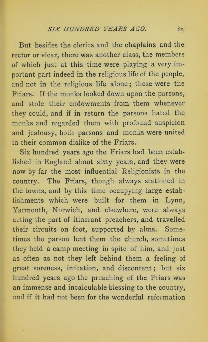 But besides the clerics and the chaplains and the rector or vicar, there was another class, the members of which just at this time were playing a very im- portant part indeed in the religious life of the people, and not in the religious life alone; these were the Friars. If the monks looked down upon the parsons, and stole their endowments from them whenever they could, and if in return the parsons hated the monks and regarded them with profound suspicion and jealousy, both parsons and monks were united in their common dislike of the Friars. Six hundred years ago the Friars had been estab- lished in England about sixty years, and they were now by far the most influential Religionists in the country. The Friars, though always stationed in the towns, and by this time occupying large estab- lishments which were built for them in Lynn, Yarmouth, Norwich, and elsewhere, were always acting the part of itinerant preachers, and travelled their circuits on foot, supported by alms. Some- times the parson lent them the church, sometimes they held a camp meeting in spite of him, and just as often as not they left behind them a feeling of great soreness, irritation, and discontent; but six hundred years ago the preaching of the Friars was an immense and incalculable blessing to the country, and if it had not been for the wonderful reformation