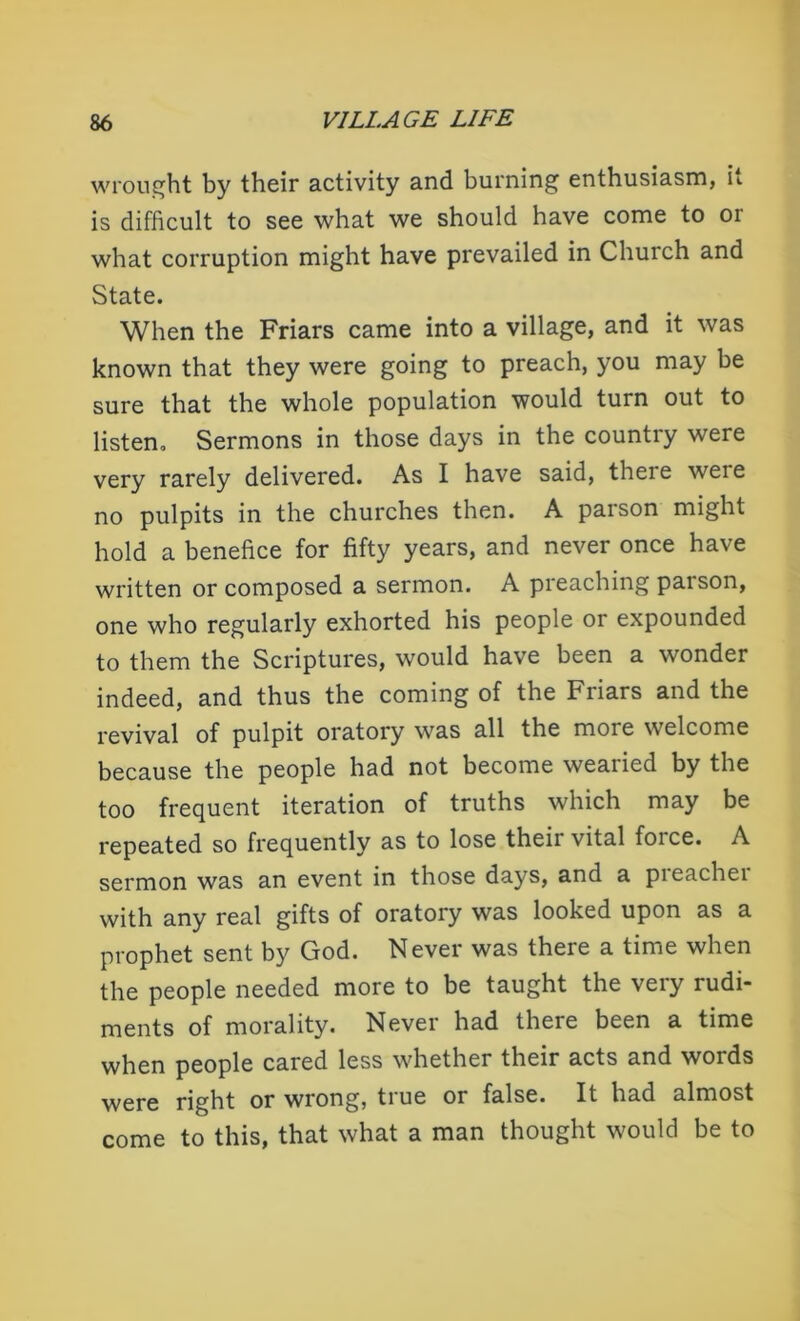 wrought by their activity and burning enthusiasm, it is difficult to see what we should have come to 01 what corruption might have prevailed in Church and State. When the Friars came into a village, and it was known that they were going to preach, you may be sure that the whole population would turn out to listen. Sermons in those days in the country were very rarely delivered. As I have said, there weie no pulpits in the churches then. A parson might hold a benefice for fifty years, and never once have written or composed a sermon. A preaching parson, one who regularly exhorted his people or expounded to them the Scriptures, would have been a wonder indeed, and thus the coming of the Friars and the revival of pulpit oratory was all the more welcome because the people had not become wearied by the too frequent iteration of truths which may be repeated so frequently as to lose their vital force. A sermon was an event in those days, and a pieachei with any real gifts of oratory was looked upon as a prophet sent by God. Never was there a time when the people needed more to be taught the very rudi- ments of morality. Never had there been a time when people cared less whether their acts and words were right or wrong, true or false. It had almost come to this, that what a man thought would be to
