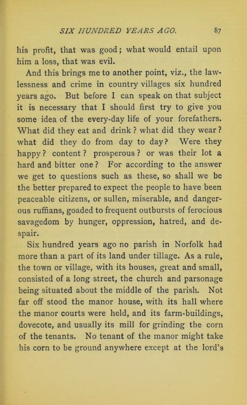 his profit, that was good; what would entail upon him a loss, that was evil. And this brings me to another point, viz., the law- lessness and crime in country villages six hundred years ago. But before I can speak on that subject it is necessary that I should first try to give you some idea of the every-day life of your forefathers. What did they eat and drink ? what did they wear ? what did they do from day to day? Were they happy ? content ? prosperous ? or was their lot a hard and bitter one ? For according to the answer we get to questions such as these, so shall we be the better prepared to expect the people to have been peaceable citizens, or sullen, miserable, and danger- ous ruffians, goaded to frequent outbursts of ferocious savagedom by hunger, oppression, hatred, and de- spair. Six hundred years ago no parish in Norfolk had more than a part of its land under tillage. As a rule, the town or village, with its houses, great and small, consisted of a long street, the church and parsonage being situated about the middle of the parish. Not far off stood the manor house, with its hall where the manor courts were held, and its farm-buildings, dovecote, and usually its mill for grinding the corn of the tenants. No tenant of the manor might take his corn to be ground anywhere except at the lord’s