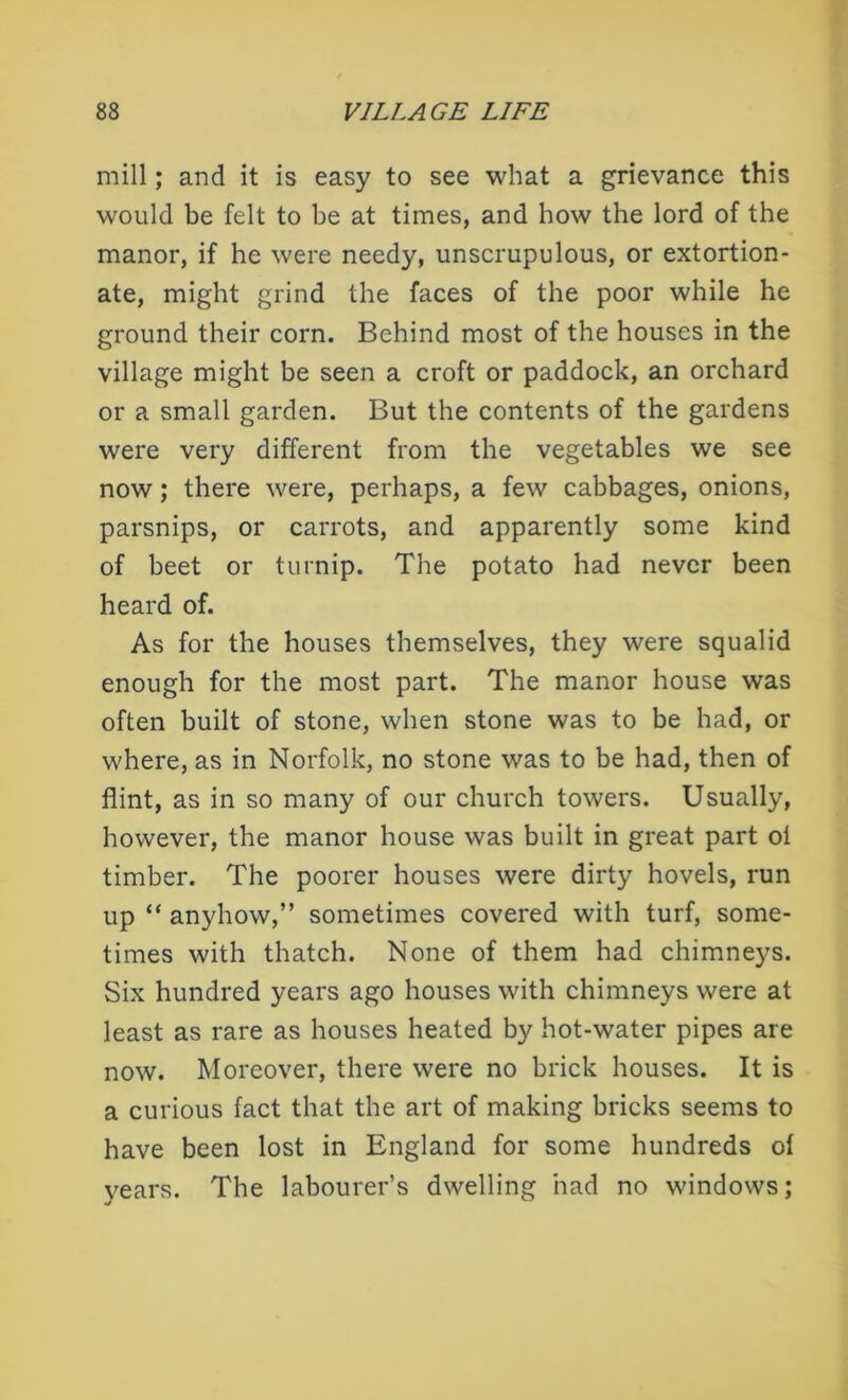 mill; and it is easy to see what a grievance this would be felt to be at times, and how the lord of the manor, if he were needy, unscrupulous, or extortion- ate, might grind the faces of the poor while he ground their corn. Behind most of the houses in the village might be seen a croft or paddock, an orchard or a small garden. But the contents of the gardens were very different from the vegetables we see now; there were, perhaps, a few cabbages, onions, parsnips, or carrots, and apparently some kind of beet or turnip. The potato had never been heard of. As for the houses themselves, they were squalid enough for the most part. The manor house was often built of stone, when stone was to be had, or where, as in Norfolk, no stone was to be had, then of flint, as in so many of our church towers. Usually, however, the manor house was built in great part ol timber. The poorer houses were dirty hovels, run up “ anyhow,” sometimes covered with turf, some- times with thatch. None of them had chimneys. Six hundred years ago houses with chimneys were at least as rare as houses heated by hot-water pipes are now. Moreover, there were no brick houses. It is a curious fact that the art of making bricks seems to have been lost in England for some hundreds of years. The labourer’s dwelling had no windows;