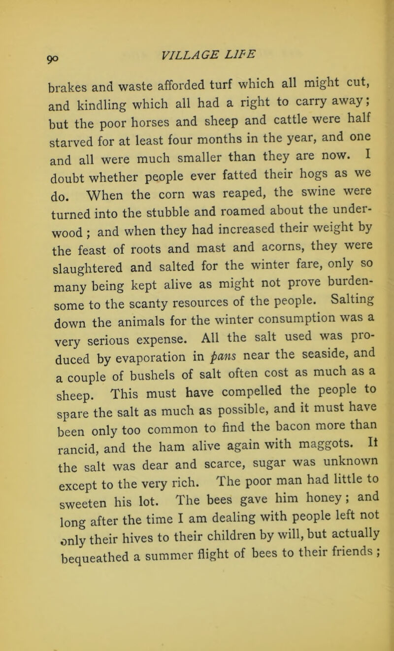 brakes and waste afforded turf which all might cut, and kindling which all had a right to carry away; but the poor horses and sheep and cattle were half starved for at least four months in the year, and one and all were much smaller than they are now. I doubt whether people ever fatted their hogs as we do. When the corn was reaped, the swine were turned into the stubble and roamed about the under- wood ; and when they had increased their weight by the feast of roots and mast and acorns, they were slaughtered and salted for the winter fare, only so many being kept alive as might not prove burden- some to the scanty resources of the people. Salting down the animals for the winter consumption was a very serious expense. All the salt used was pio- duced by evaporation in pans near the seaside, and a couple of bushels of salt often cost as much as a sheep. This must have compelled the people to spare the salt as much as possible, and it must have been only too common to find the bacon more than rancid, and the ham alive again with maggots. It the salt was dear and scarce, sugar was unknown except to the very rich. The poor man had little to sweeten his lot. The bees gave him honey ; and long after the time I am dealing with people left not only their hives to their children by will, but actually bequeathed a summer flight of bees to their friends ;