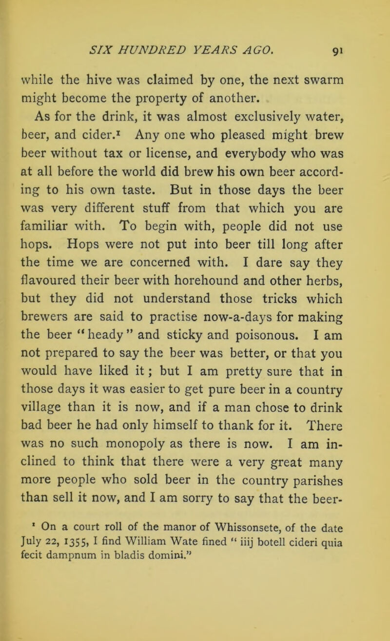 while the hive was claimed by one, the next swarm might become the property of another. As for the drink, it was almost exclusively water, beer, and cider.1 Any one who pleased might brew beer without tax or license, and everybody who was at all before the world did brew his own beer accord- ing to his own taste. But in those days the beer was very different stuff from that which you are familiar with. To begin with, people did not use hops. Hops were not put into beer till long after the time we are concerned with. I dare say they flavoured their beer with horehound and other herbs, but they did not understand those tricks which brewers are said to practise now-a-days for making the beer “ heady ” and sticky and poisonous. I am not prepared to say the beer was better, or that you would have liked it; but I am pretty sure that in those days it was easier to get pure beer in a country village than it is now, and if a man chose to drink bad beer he had only himself to thank for it. There was no such monopoly as there is now. I am in- clined to think that there were a very great many more people who sold beer in the country parishes than sell it now, and I am sorry to say that the beer- 1 On a court roll of the manor of Whissonsete, of the date July 22, 1355, I find William Wate fined “ iiij botell cideri quia fecit dampnum in bladis domini.”