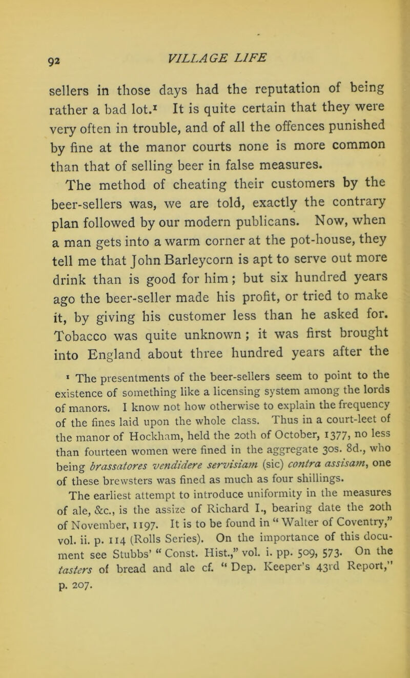 sellers in those days had the reputation of being rather a bad lot.1 It is quite certain that they were very often in trouble, and of all the offences punished by fine at the manor courts none is more common than that of selling beer in false measures. The method of cheating their customers by the beer-sellers was, we are told, exactly the contrary plan followed by our modern publicans. Now, when a man gets into a warm corner at the pot-house, they tell me that John Barleycorn is apt to serve out more drink than is good for him; but six hundred years ago the beer-seller made his profit, or tried to make it, by giving his customer less than he asked for. Tobacco was quite unknown ; it was first brought into England about three hundred years after the 1 The presentments of the beer-sellers seem to point to the existence of something like a licensing system among the lords of manors. I know not how otherwise to explain the frequency of the fines laid upon the whole class. Thus in a court-leet of the manor of Hockham, held the 20th of October, 1377> no ^ess than fourteen women were fined in the aggregate 30s. 8d., who being brassatores vendidere servisiam (sic) contra assisam, one of these brewsters was fined as much as four shillings. The earliest attempt to introduce uniformity in the measures of ale, &c., is the assize of Richard I., bearing date the 20th of November, 1197. It is to be found in “ Walter of Coventry,” vol. ii. p. 114 (Rolls Series). On the importance of this docu- ment see Stubbs’ “ Const. Hist.,” vol. i. pp. 5°9, 573. On the tasters of bread and ale cf. “ Dep. Keeper’s 43rd Report,” p. 207.