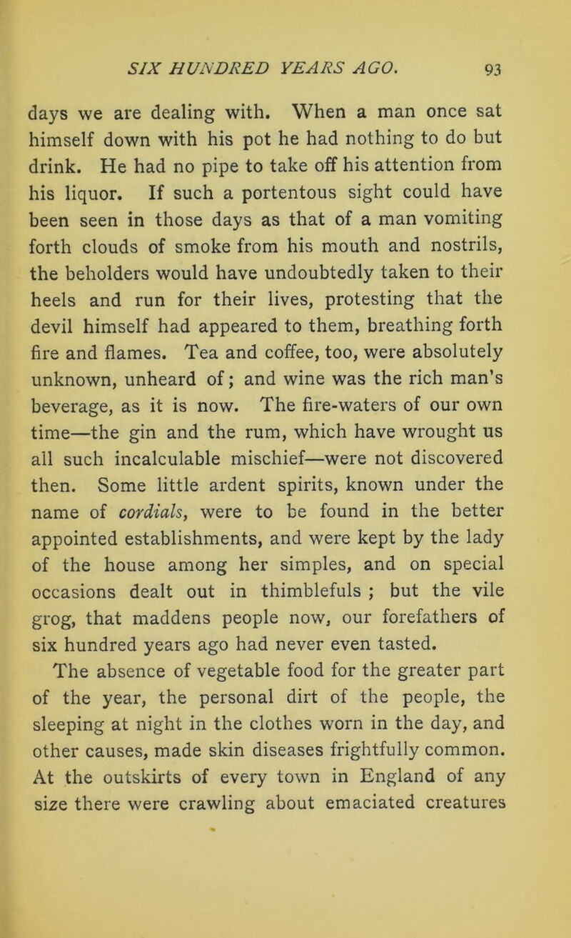 days we are dealing with. When a man once sat himself down with his pot he had nothing to do but drink. He had no pipe to take off his attention from his liquor. If such a portentous sight could have been seen in those days as that of a man vomiting forth clouds of smoke from his mouth and nostrils, the beholders would have undoubtedly taken to their heels and run for their lives, protesting that the devil himself had appeared to them, breathing forth fire and flames. Tea and coffee, too, were absolutely unknown, unheard of; and wine was the rich man’s beverage, as it is now. The fire-waters of our own time—the gin and the rum, which have wrought us all such incalculable mischief—were not discovered then. Some little ardent spirits, known under the name of cordials, were to be found in the better appointed establishments, and were kept by the lady of the house among her simples, and on special occasions dealt out in thimblefuls ; but the vile grog, that maddens people now, our forefathers of six hundred years ago had never even tasted. The absence of vegetable food for the greater part of the year, the personal dirt of the people, the sleeping at night in the clothes worn in the day, and other causes, made skin diseases frightfully common. At the outskirts of every town in England of any size there were crawling about emaciated creatures