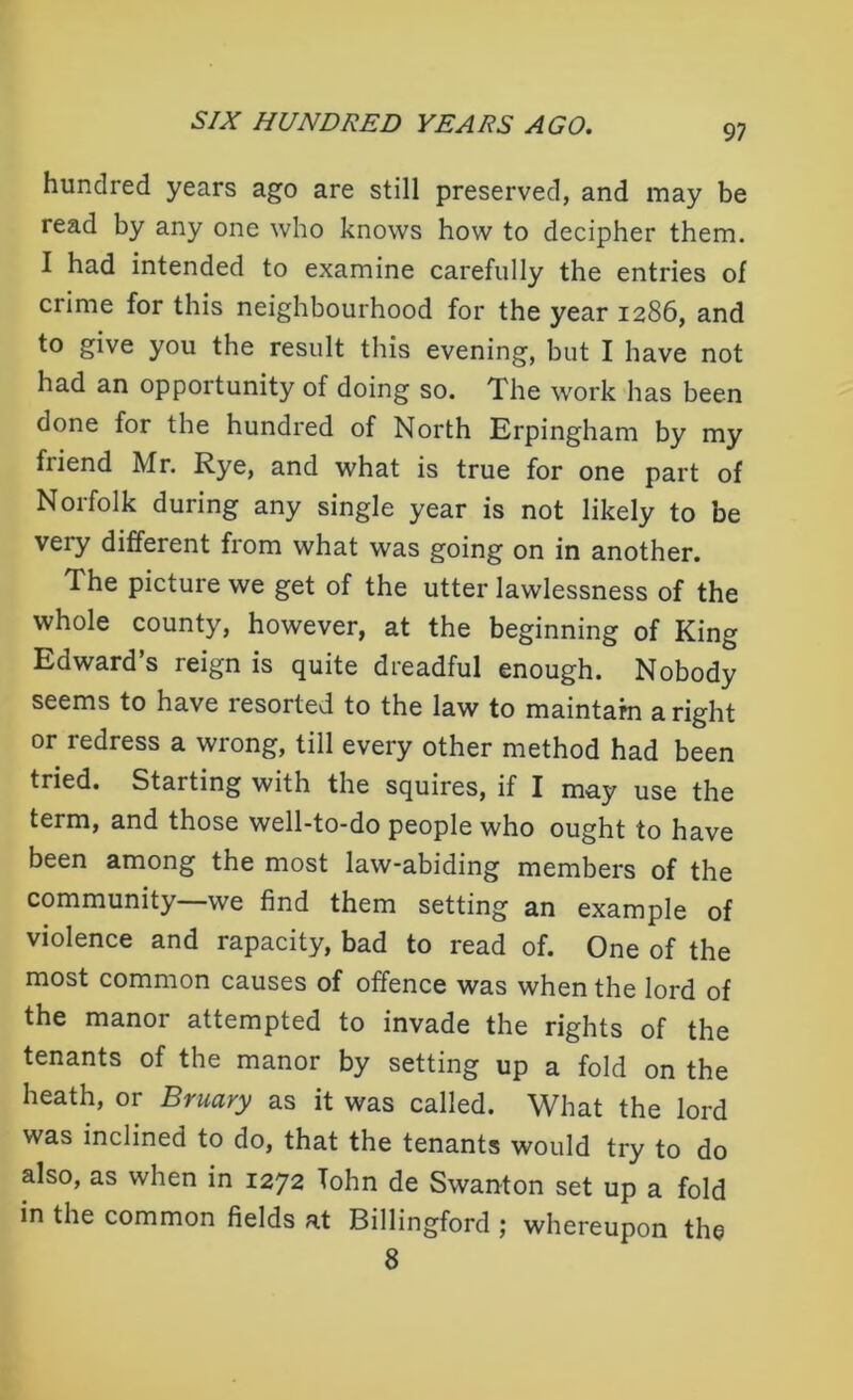 97 hundred years ago are still preserved, and may be read by any one who knows how to decipher them. I had intended to examine carefully the entries of crime for this neighbourhood for the year 1286, and to give you the result this evening, but I have not had an opportunity of doing so. The work has been done for the hundred of North Erpingham by my friend Mr. Rye, and what is true for one part of Norfolk during any single year is not likely to be very different from what was going on in another. The picture we get of the utter lawlessness of the whole county, however, at the beginning of King Edward’s reign is quite dreadful enough. Nobody seems to have resorted to the law to maintain a right or redress a wrong, till every other method had been tried. Starting with the squires, if I may use the term, and those well-to-do people who ought to have been among the most law-abiding members of the community—we find them setting an example of violence and rapacity, bad to read of. One of the most common causes of offence was when the lord of the manor attempted to invade the rights of the tenants of the manor by setting up a fold on the heath, or Bruary as it was called. What the lord was inclined to do, that the tenants would try to do also, as when in 1272 Tohn de Swanton set up a fold in the common fields at Billingford ; whereupon the 8