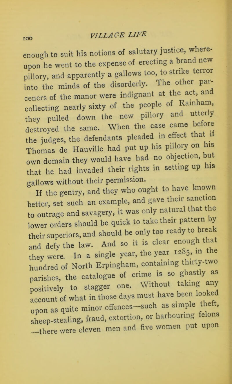 roo enough to suit his notions of salutary justice, where- upon he went to the expense of erecting a brand new pillory, and apparently a gallows too, to strike terror into the minds of the disorderly. The other par- ceners of the manor were indignant at the act an collecting nearly sixty of the people of Rainham, they pulled down the new pillory and utterly destroyed the same. When the case came before the judges, the defendants pleaded in effect t a l Thomas de Hauville had put up his pillory on his own domain they would have had no objection, but that he had invaded their rights in setting up his gallows without their permission. If the gentry, and they who ought to have known better, set such an example, and gave their sanction to outrage and savagery, it was only natural that the lower orders should be quick to take their pattern by their superiors, and should be only too ready to break and defy the law. And so it is clear enoug r a they were. In a single year, the year 1285, m the hundred of North Erpingham, containing Unity-two parishes, the catalogue of crime is so ghastly as positively to stagger one. Without taking any account of what in those days must have been looked upon as quite minor offences-such as simple theft Sheep-stealing, fraud, extortion, or harbouring felons —there were eleven men and five women put upon