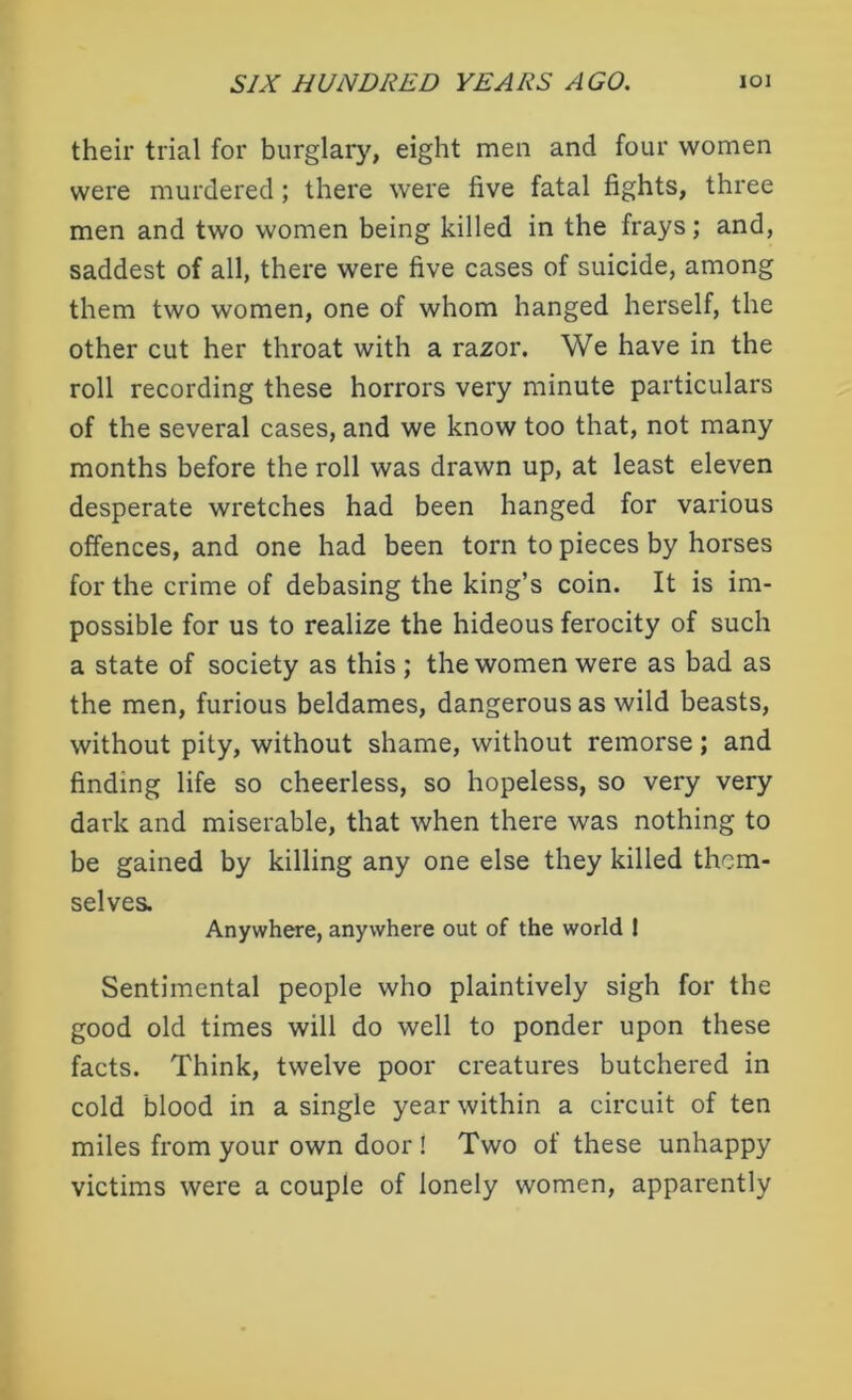 their trial for burglary, eight men and four women were murdered; there were five fatal fights, three men and two women being killed in the frays; and, saddest of all, there were five cases of suicide, among them two women, one of whom hanged herself, the other cut her throat with a razor. We have in the roll recording these horrors very minute particulars of the several cases, and we know too that, not many months before the roll was drawn up, at least eleven desperate wretches had been hanged for various offences, and one had been torn to pieces by horses for the crime of debasing the king’s coin. It is im- possible for us to realize the hideous ferocity of such a state of society as this ; the women were as bad as the men, furious beldames, dangerous as wild beasts, without pity, without shame, without remorse; and finding life so cheerless, so hopeless, so very very dark and miserable, that when there was nothing to be gained by killing any one else they killed them- selves. Anywhere, anywhere out of the world ! Sentimental people who plaintively sigh for the good old times will do well to ponder upon these facts. Think, twelve poor creatures butchered in cold blood in a single year within a circuit of ten miles from your own door ! Two of these unhappy victims were a couple of lonely women, apparently