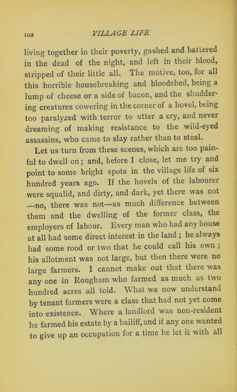 living together in their poverty, gashed and batieied in the dead of the night, and left in their blood, stripped of their little all. The motive, too, for all this horrible housebreaking and bloodshed, being a lump of cheese or a side of bacon, and the shuddei- ing creatures cowering in the corner of a hovel, being too paralyzed with terror to utter a cry, and never dreaming of making resistance to the wiid-eyed assassins, who came to slay rather than to steal. Let us turn from these scenes, which are too pain- ful to dwell on; and, before I close, let me try and point to some bright spots in the village life of six hundred years ago. If the hovels of the labourei were squalid, and dirty, and dark, yet theie was not —no, there was not—as much difference between them and the dwelling of the former class, the employers of labour. Every man who had any house at all had some direct interest in the land ; he always had some rood or two that he could call his own ; his allotment was not large, but then there were no large farmers. I cannot make out that there was any one in Rougham who farmed as much as two hundred acres all told. What we now understand by tenant farmers were a class that had not yet come into existence. Where a landlord was non-iesident he farmed his estate by a bailiff, and if any one wanted to give up an occupation for a time he let it with all