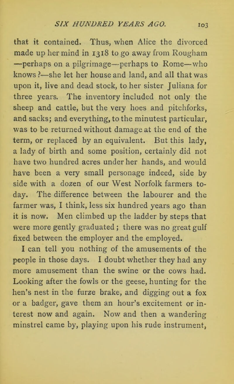 that it contained. Thus, when Alice the divorced made up her mind in 1318 to go away from Rougham —perhaps on a pilgrimage—perhaps to Rome—who knows ?—she let her house and land, and all that was upon it, live and dead stock, to her sister Juliana for three years. The inventory included not only the sheep and cattle, but the very hoes and pitchforks, and sacks; and everything, to the minutest particular, was to be returned without damage at the end of the term, or replaced by an equivalent. But this lady, a lady of birth and some position, certainly did not have two hundred acres under her hands, and would have been a very small personage indeed, side by side with a dozen of our West Norfolk farmers to- day. The difference between the labourer and the farmer was, I think, less six hundred years ago than it is now. Men climbed up the ladder by steps that were more gently graduated ; there was no great gulf fixed between the employer and the employed. I can tell you nothing of the amusements of the people in those days. I doubt whether they had any more amusement than the swine or the cows had. Looking after the fowls or the geese, hunting for the hen’s nest in the furze brake, and digging out a fox or a badger, gave them an hour’s excitement or in- terest now and again. Now and then a wandering minstrel came by, playing upon his rude instrument,