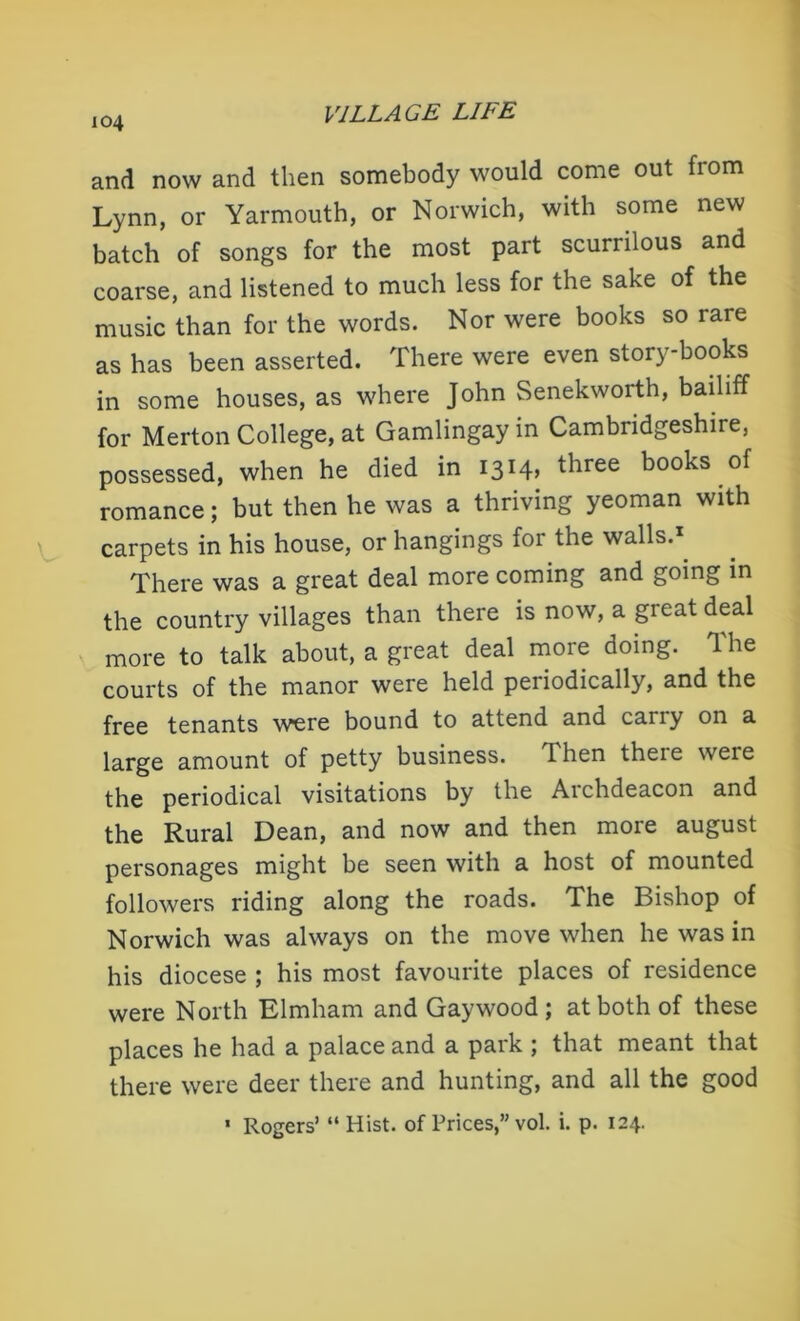 and now and then somebody would come out from Lynn, or Yarmouth, or Norwich, with some new batch of songs for the most part scurrilous and coarse, and listened to much less for the sake of the music than for the words. Nor were books so rare as has been asserted. There were even story-books in some houses, as where John Senekworth, bailiff for Merton College, at Gamlingay in Cambridgeshire, possessed, when he died in 1314, three books of romance; but then he was a thriving yeoman with carpets in his house, or hangings for the walls.* There was a great deal more coming and going in the country villages than there is now, a great deal more to talk about, a great deal more doing. The courts of the manor were held periodically, and the free tenants were bound to attend and cany on a large amount of petty business, dhen theie were the periodical visitations by the Archdeacon and the Rural Dean, and now and then more august personages might be seen with a host of mounted followers riding along the roads. The Bishop of Norwich was always on the move when he was in his diocese ; his most favourite places of residence were North Elmham and Gay wood ; at both of these places he had a palace and a park ; that meant that there were deer there and hunting, and all the good * Rogers’ “ Hist, of Prices,” vol. i. p. 124.