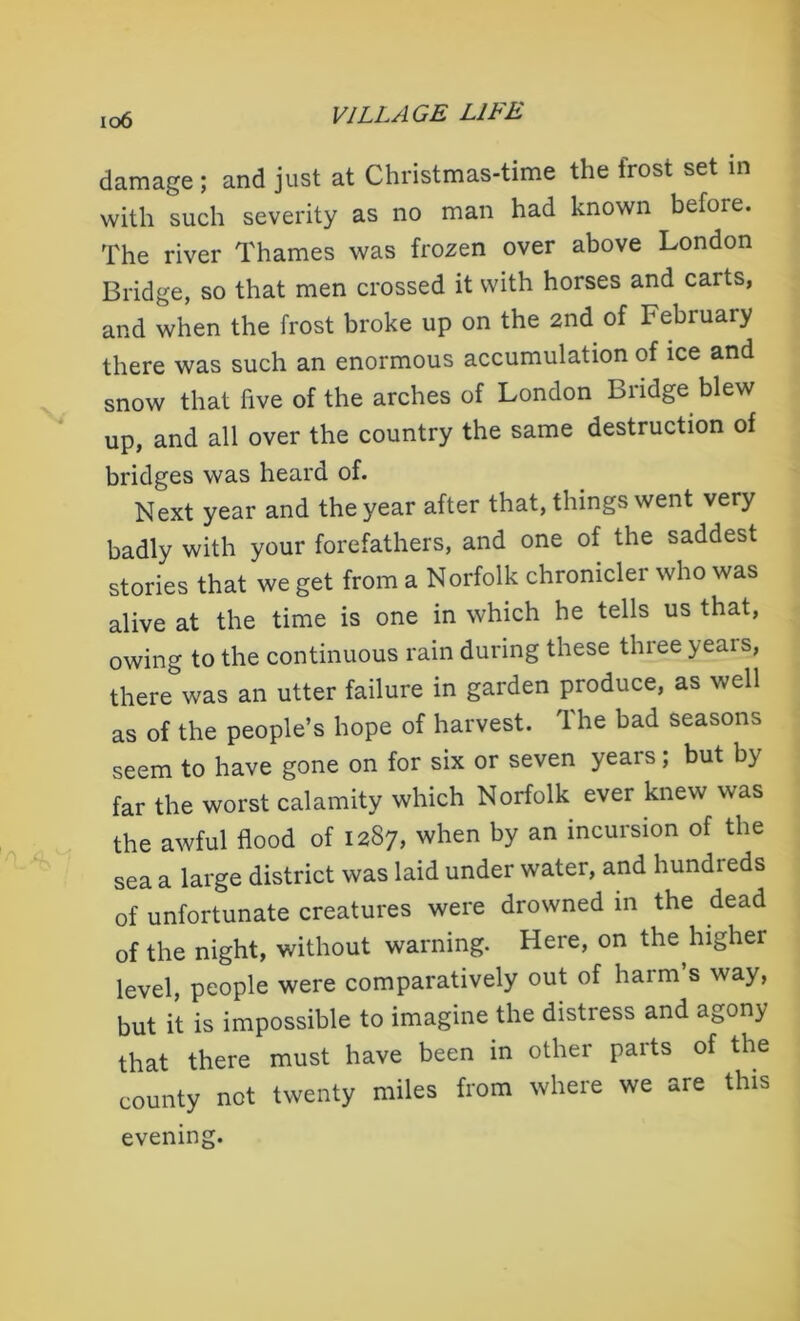 io6 damage ; and just at Christmas-time the frost set in with such severity as no man had known before. The river Thames was frozen over above London Bridge, so that men crossed it with horses and carts, and when the frost broke up on the 2nd of February there was such an enormous accumulation of ice and snow that five of the arches of London Bridge blew up, and all over the country the same destruction of bridges was heard of. Next year and the year after that, things went very badly with your forefathers, and one of the saddest stories that we get from a Norfolk chronicler who was alive at the time is one in which he tells us that, owing to the continuous rain during these three years, there was an utter failure in garden produce, as well as of the people’s hope of harvest. The bad seasons seem to have gone on for six or seven years; but by far the worst calamity which Norfolk ever knew was the awful flood of 1287, when by an incursion of the sea a large district was laid under water, and hundreds of unfortunate creatures were drowned in the dead of the night, without warning. Here, on the higher level, people were comparatively out of harm’s way, but it is impossible to imagine the distress and agony that there must have been in other parts of the county not twenty miles from where we are this evening.
