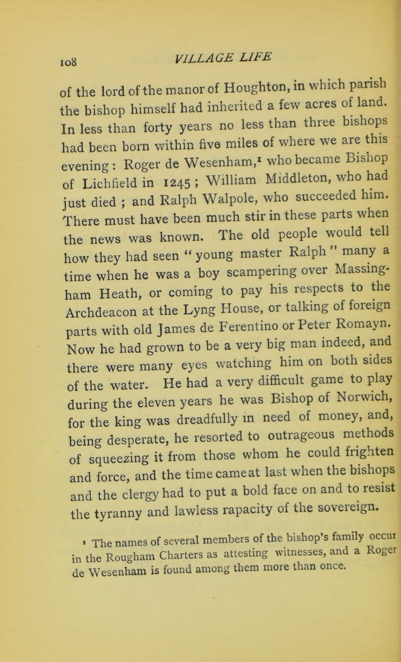 io8 of the lord of the manor of Houghton, in which parish the bishop himself had inherited a few acres of land. In less than forty years no less than three bishops had been born within five miles of where we are this evening: Roger de Wesenham,1 who became Bishop of Lichfield in 1245; William Middleton, who had just died ; and Ralph Walpole, who succeeded him. There must have been much stir in these parts when the news was known. The old people would tell how they had seen “ young master Ralph ” many a time when he was a boy scampering over Massing- ham Heath, or coming to pay his respects to the Archdeacon at the Lyng House, or talking of foreign parts with old James de Ferentino or Peter Romayn. Now he had grown to be a very big man indeed, and there were many eyes watching him on both sides of the water. He had a very difficult game to play during the eleven years he was Bishop of Noiwich, for the king was dreadfully in need of money, and, being desperate, he resorted to outrageous methods of squeezing it from those whom he could frighten and force, and the timecameat last when the bishops and the clergy had to put a bold face on and to resist the tyranny and lawless rapacity of the soveieign. . xiie names of several members of the bishop’s family occur in the Rougham Charters as attesting witnesses, and a Roger de Wesenham is found among them more than once.