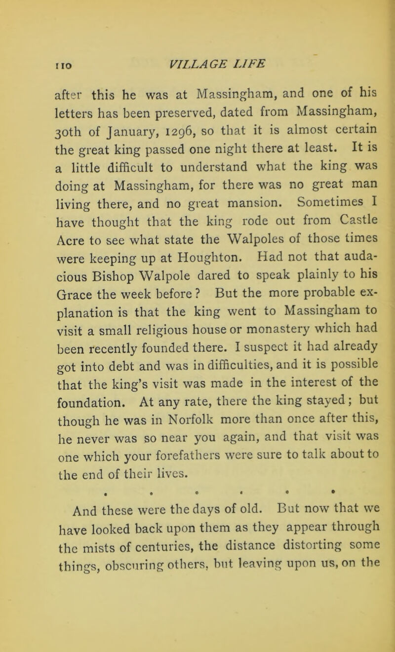 after this he was at Massingham, and one of his letters has been preserved, dated from Massingham, 30th of January, 1296, so that it is almost certain the great king passed one night there at least. It is a little difficult to understand what the king was doing at Massingham, for there was no great man living there, and no great mansion. Sometimes I have thought that the king rode out from Castle Acre to see what state the Walpoles of those times were keeping up at Houghton. Had not that auda- cious Bishop Walpole dared to speak plainly to his Grace the week before ? But the more probable ex- planation is that the king went to Massingham to visit a small religious house or monastery which had been recently founded there. I suspect it had already got into debt and was in difficulties, and it is possible that the king’s visit was made in the interest of the foundation. At any rate, there the king stayed ; but though he was in Norfolk more than once after this, he never was so near you again, and that visit was one which your forefathers were sure to talk about to the end of their lives. ,«•••• And these were the days of old. But now that we have looked back upon them as they appear through the mists of centuries, the distance distorting some things, obscuring others, hut leaving upon us, on the