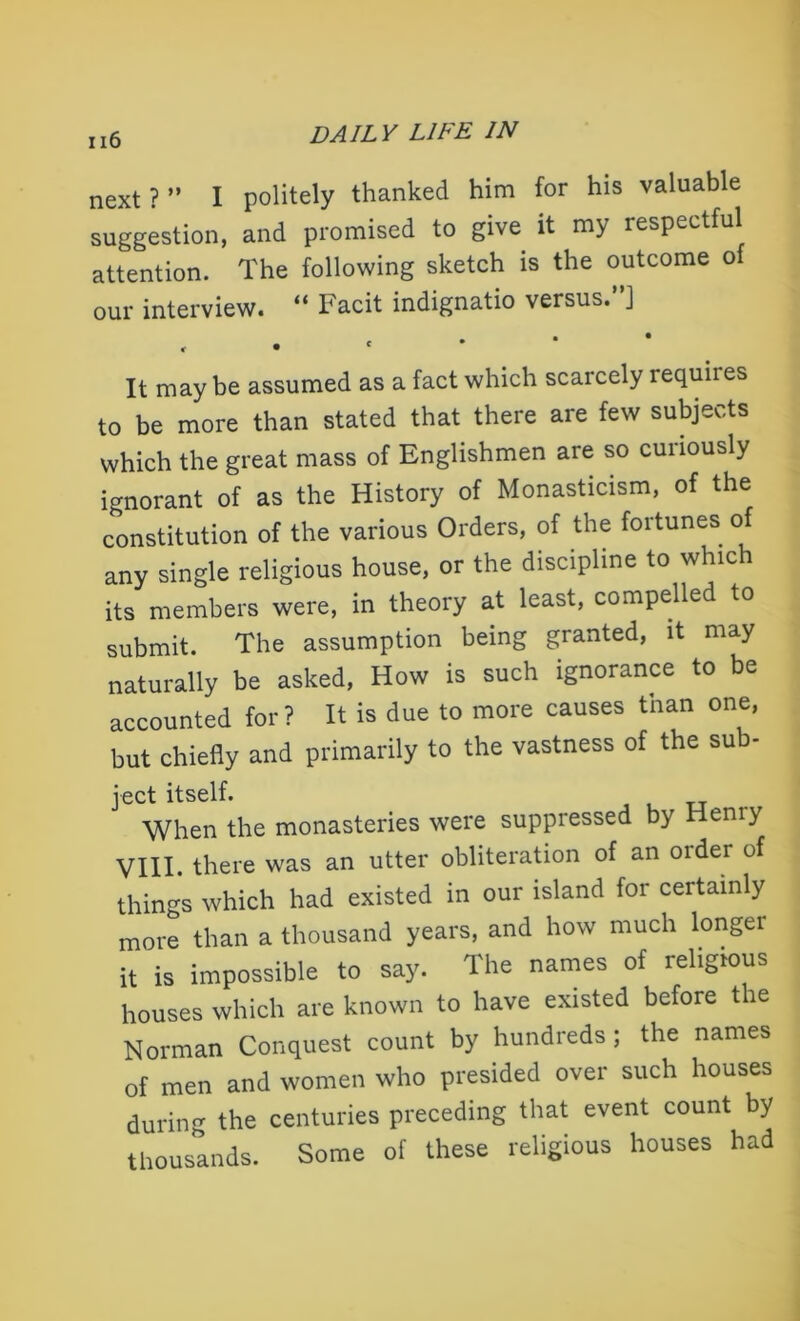 next ? ” I politely thanked him for his valuable suggestion, and promised to give it my respectful attention. The following sketch is the outcome of our interview. “ Facit indignatio versus. J , It may be assumed as a fact which scarcely requires to be more than stated that there are few subjects which the great mass of Englishmen are so curiously ignorant of as the History of Monasticism, of the constitution of the various Orders, of the fortunes of any single religious house, or the discipline to whic i its members were, in theory at least, compelled to submit. The assumption being granted, it may naturally be asked, How is such ignorance to be accounted for? It is due to more causes tnan one, but chiefly and primarily to the vastness of the sub- ject itself. When the monasteries were suppressed by Hemy VIII. there was an utter obliteration of an older of things which had existed in our island for certainly more than a thousand years, and how much longer it is impossible to say. The names of religious houses which are known to have existed before the Norman Conquest count by hundreds ; the names of men and women who presided over such houses during the centuries preceding that event count by thousands. Some of these religious houses had