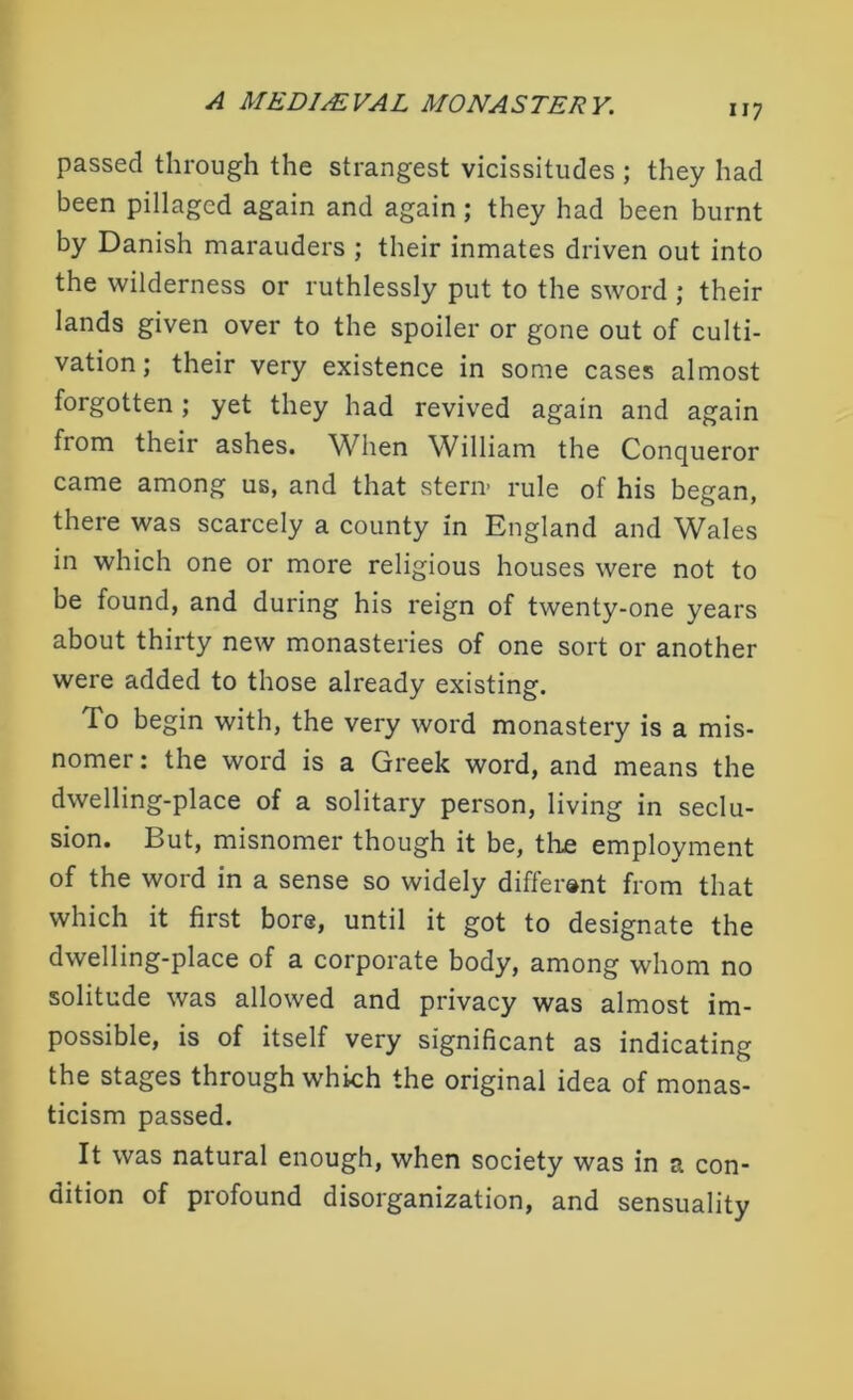 passed through the strangest vicissitudes ; they had been pillaged again and again ; they had been burnt by Danish marauders ; their inmates driven out into the wilderness or ruthlessly put to the sword ; their lands given over to the spoiler or gone out of culti- vation; their very existence in some cases almost forgotten; yet they had revived again and again from their ashes. When William the Conqueror came among us, and that stern’ rule of his began, there was scarcely a county in England and Wales in which one or more religious houses were not to be found, and during his reign of twenty-one years about thirty new monasteries of one sort or another were added to those already existing. To begin with, the very word monastery is a mis- nomer : the word is a Greek word, and means the dwelling-place of a solitary person, living in seclu- sion. But, misnomer though it be, the employment of the word in a sense so widely different from that which it first bore, until it got to designate the dwelling-place of a corporate body, among whom no solitude was allowed and privacy was almost im- possible, is of itself very significant as indicating the stages through which the original idea of monas- ticism passed. It was natural enough, when society was in a con- dition of profound disorganization, and sensuality