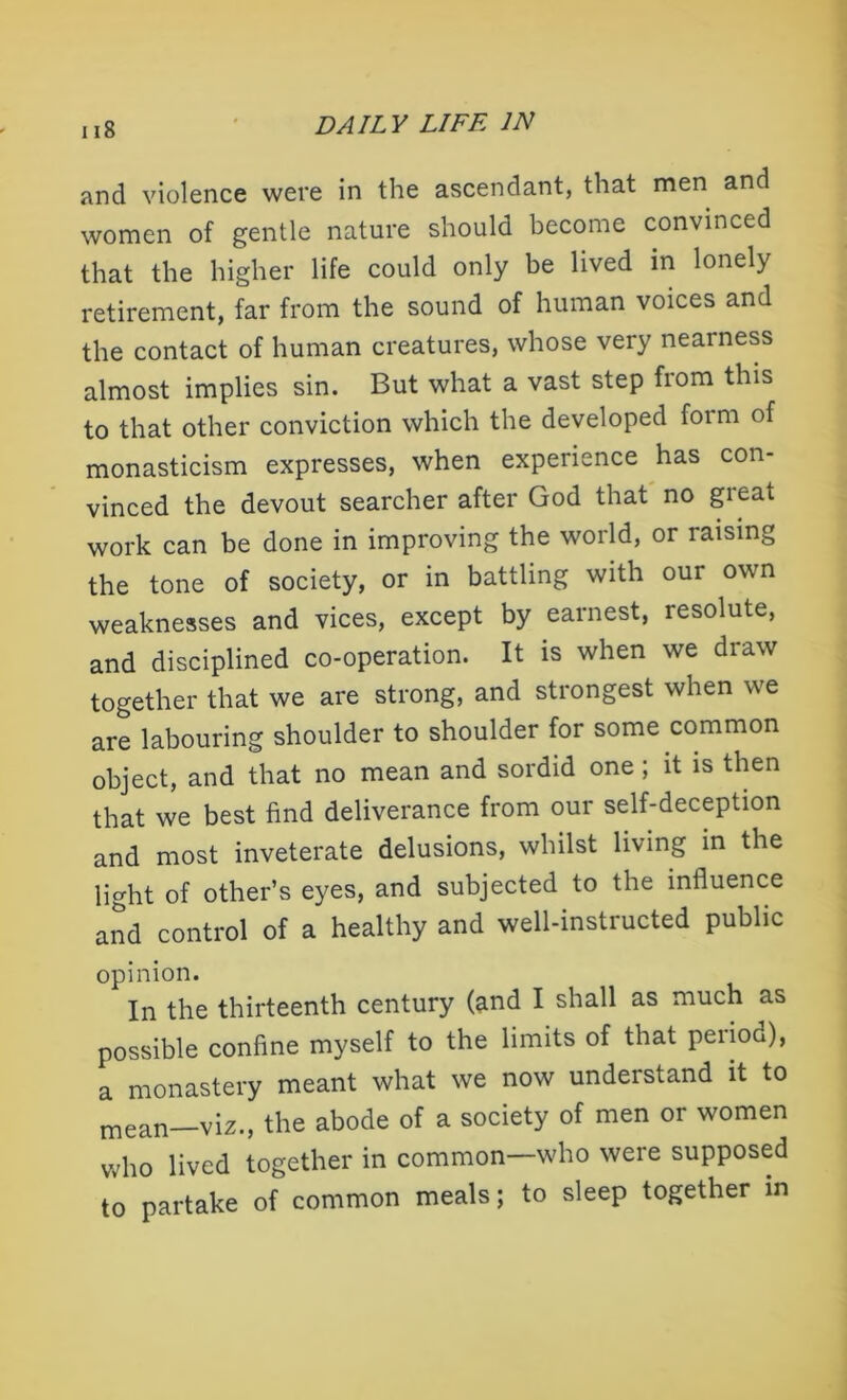and violence were in the ascendant, that men and women of gentle nature should become convinced that the higher life could only be lived in lonely retirement, far from the sound of human voices and the contact of human creatures, whose very nearness almost implies sin. But what a vast step from this to that other conviction which the developed form of monasticism expresses, when experience has con- vinced the devout searcher after God that no great work can be done in improving the world, or raising the tone of society, or in battling with our own weaknesses and vices, except by earnest, resolute, and disciplined co-operation. It is when we draw together that we are strong, and strongest when we are labouring shoulder to shoulder for some common object, and that no mean and sordid one; it is then that we best find deliverance from our self-deception and most inveterate delusions, whilst living in the light of other’s eyes, and subjected to the influence and control of a healthy and well-instructed public opinion. In the thirteenth century (and I shall as much as possible confine myself to the limits of that period), a monastery meant what we now understand it to mean—viz., the abode of a society of men or women who lived together in common—who were supposed to partake of common meals; to sleep together in