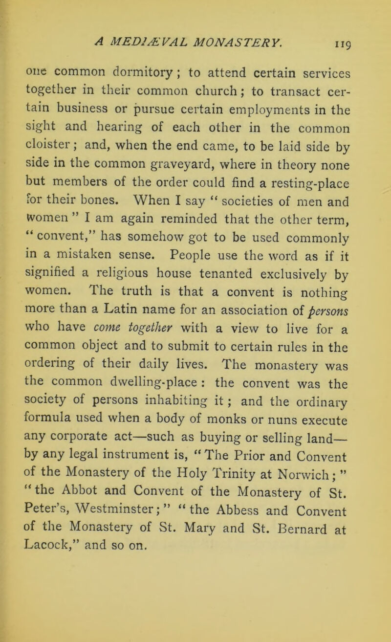 one common dormitory ; to attend certain services together in their common church ; to transact cer- tain business or pursue certain employments in the sight and hearing of each other in the common cloister; and, when the end came, to be laid side by side in the common graveyard, where in theory none but members of the order could find a resting-place for their bones. When I say “ societies of men and women ” I am again reminded that the other term, “ convent,” has somehow got to be used commonly in a mistaken sense. People use the word as if it signified a religious house tenanted exclusively by women. The truth is that a convent is nothing more than a Latin name for an association of persons who have come together with a view to live for a common object and to submit to certain rules in the ordering of their daily lives. The monastery was the common dwelling-place : the convent was the society of persons inhabiting it; and the ordinary formula used when a body of monks or nuns execute any corporate act—such as buying or selling land— by any legal instrument is, “ The Prior and Convent of the Monastery of the Holy Trinity at Norwich; ” “the Abbot and Convent of the Monastery of St. Peter’s, Westminster; ” “the Abbess and Convent of the Monastery of St. Mary and St. Bernard at Lacock,” and so on.