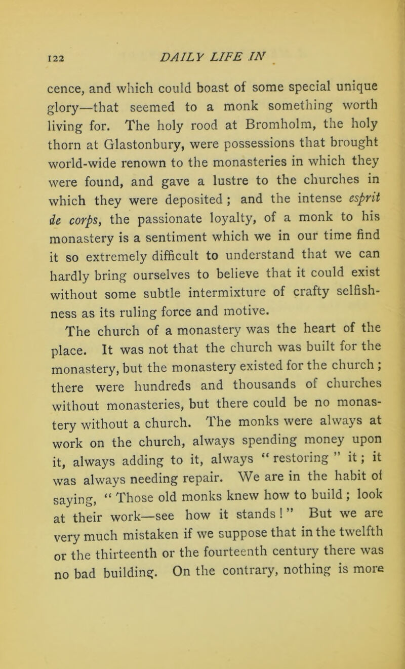 cence, and which could boast ot some special unique glory—that seemed to a monk something worth living for. The holy rood at Bromholm, the holy thorn at Glastonbury, were possessions that brought world-wide renown to the monasteries in which they were found, and gave a lustre to the churches in which they were deposited ; and the intense esprit de corps, the passionate loyalty, of a monk to his monastery is a sentiment which we in our time find it so extremely difficult to understand that we can hardly bring ourselves to believe that it could exist without some subtle intermixture of crafty selfish- ness as its ruling force and motive. The church of a monastery was the heart of the place. It was not that the church was built for the monastery, but the monastery existed for the church ; there were hundreds and thousands of churches without monasteries, but there could be no monas- tery without a church. The monks were always at work on the church, always spending money upon it, always adding to it, always “ restoring ” it; it was always needing repair. We are in the habit ol saying, “ Those old monks knew how to build ; look at their work—see how it stands ! But we are very much mistaken if we suppose that in the twelfth or the thirteenth or the fourteenth century there was no bad building. On the contrary, nothing is more