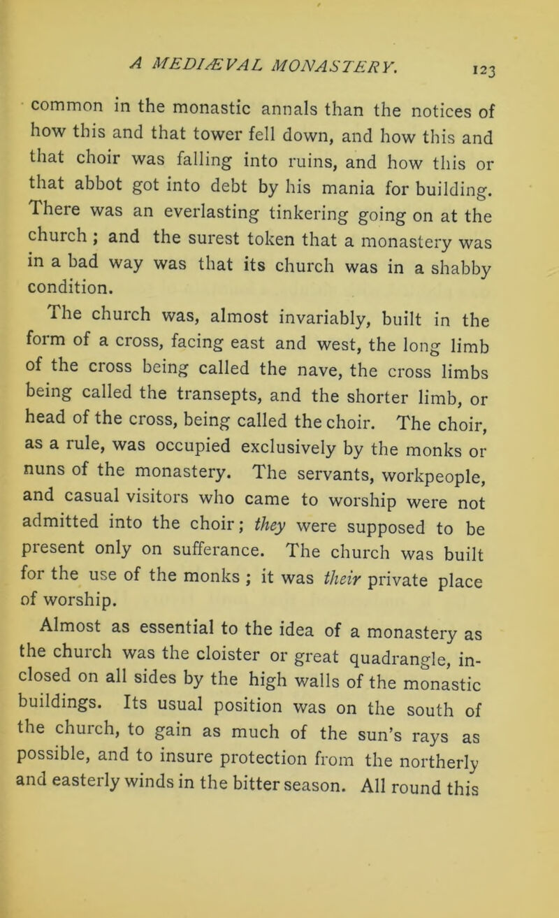123 common in the monastic annals than the notices of how this and that tower fell down, and how this and that choir was falling into ruins, and how this or that abbot got into debt by his mania for building. There was an everlasting tinkering going on at the church ; and the surest token that a monastery was in a bad way was that its church was in a shabby condition. The church was, almost invariably, built in the form of a cross, facing east and west, the long limb of the cross being called the nave, the cross limbs being called the transepts, and the shorter limb, or head of the cross, being called the choir. The choir, as a rule, was occupied exclusively by the monks or nuns of the monastery. The servants, workpeople, and casual visitors who came to worship were not admitted into the choir; they were supposed to be present only on sufferance. The church was built for the use of the monks ; it was their private place of worship. Almost as essential to the idea of a monastery as the church was the cloister or great quadrangle, in- closed on all sides by the high walls of the monastic buildings. Its usual position was on the south of the church, to gain as much of the sun’s rays as possible, and to insure protection from the northerly and easterly winds in the bitter season. All round this