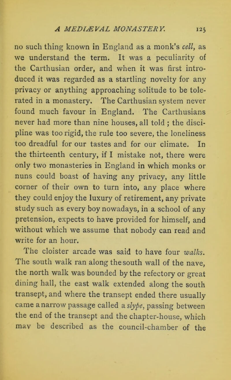 no such thing known in England as a monk’s cell, as we understand the term. It was a peculiarity of the Carthusian order, and when it was first intro- duced it was regarded as a startling novelty for any privacy or anything approaching solitude to be tole- rated in a monastery. The Carthusian system never found much favour in England. The Carthusians never had more than nine houses, all told ; the disci- pline was too rigid, the rule too severe, the loneliness too dreadful for our tastes and for our climate. In the thirteenth century, if I mistake not, there were only two monasteries in England in which monks or nuns could boast of having any privacy, any little corner of their own to turn into, any place where they could enjoy the luxury of retirement, any private study such as every boy nowadays, in a school of any pretension, expects to have provided for himself, and without which we assume that nobody can read and write for an hour. The cloister arcade was said to have four walks. The south walk ran along the south wall of the nave, the north walk was bounded by the refectory or great dining hall, the east walk extended along the south transept, and where the transept ended there usually came a narrow passage called a slype, passing between the end of the transept and the chapter-house, which mav be described as the council-chamber of the